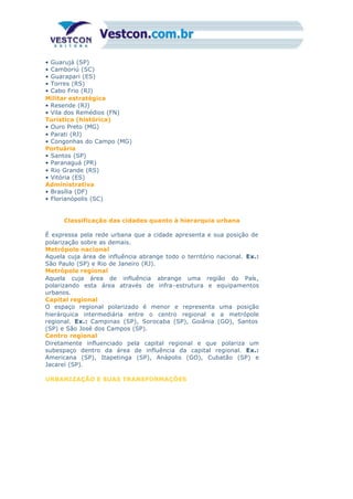 • Guarujá (SP)
• Camboriú (SC)
• Guarapari (ES)
• Torres (RS)
• Cabo Frio (RJ)
Militar estratégica
• Resende (RJ)
• Vila dos Remédios (FN)
Turística (histórica)
• Ouro Preto (MG)
• Parati (RJ)
• Congonhas do Campo (MG)
Portuária
• Santos (SP)
• Paranaguá (PR)
• Rio Grande (RS)
• Vitória (ES)
Administrativa
• Brasília (DF)
• Florianópolis (SC)
Classificação das cidades quanto à hierarquia urbana
É expressa pela rede urbana que a cidade apresenta e sua posição de
polarização sobre as demais.
Metrópole nacional
Aquela cuja área de influência abrange todo o território nacional. Ex.:
São Paulo (SP) e Rio de Janeiro (RJ).
Metrópole regional
Aquela cuja área de influência abrange uma região do País,
polarizando esta área através de infra-estrutura e equipamentos
urbanos.
Capital regional
O espaço regional polarizado é menor e representa uma posição
hierárquica intermediária entre o centro regional e a metrópole
regional. Ex.: Campinas (SP), Sorocaba (SP), Goiânia (GO), Santos
(SP) e São José dos Campos (SP).
Centro regional
Diretamente influenciado pela capital regional e que polariza um
subespaço dentro da área de influência da capital regional. Ex.:
Americana (SP), Itapetinga (SP), Anápolis (GO), Cubatão (SP) e
Jacareí (SP).
URBANIZAÇÃO E SUAS TRANSFORMAÇÕES
 