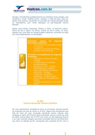 energia. Transferindo gradativamente as indústrias mais antigas, que
consomem muita matéria-prima, energia e mão-de-obra, para os
países mais pobres, resultando no processo de industrialização tardia
ou retardatária, com maior destaque no pós-Segunda Guerra
Mundial.
Países como Brasil, Argentina, México e Chile, na América Latina,
África do Sul e Egito, na África, Coréia do Sul e Índia, na Ásia,
passam por uma fase de modernização industrial, tornando-se cada
vez mais dependentes e endividados.
a)
Principais causas da segunda
Revolução Industrial:
• Crescimento da concorrência entre
os impérios;
• Constante revolução tecnológica,
gerando novos produtos.
c)
Principais conseqüências da segunda
revolução:
• Mudanças do centro de poder
mundial;
• Conflitos entre os sistemas
socioeconômicos;
• Mudanças na DIT – Divisão
Internacional do Trabalho;
• Maior dependência dos países
periféricos – dívidas;
• Criação de monopólios e
oligopólios – multinacionais;
• Forte poder de intervenção do
Estado;
• Explosão demográfica no Terceiro
Mundo.
3a RTC
Terceira Revolução Técnico-Científica
Há uma significativa divergência entre os principais autores quanto
ao momento em que se iniciou a 3ª RTC. Alguns até consideram que
não há mais de uma revolução industrial, outros indicam esta
mudança a partir da Primeira Guerra Mundial, outros a partir da crise
de 1929, outros falam em 3ª RTC com início no pós-Segunda Guerra
e os mais recentes alegam que esta revolução técnico-científica teve
seu início na década de 80 avançando até a década de 90. Com a
 