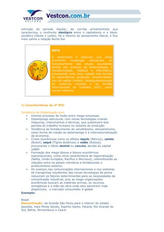extinção do período bipolar, da corrida armamentista que
caracterizou o confronto ideológico entre o capitalismo e o bloco
soviético (Oeste x Leste), há o retorno do pensamento liberal, e fica
mais calma a relação Norte-Sul.
NOTA
O importante é observar que estão
ocorrendo mudanças estruturais no
funcionamento das atuais sociedades
devido aos avanços da biotecnologia, a
nanotecnologia, robótica e informática,
provocando uma nova relação nas formas
de dependência, produção, produtividade,
tipo de capital (volátil), desregulamentação
do comércio mundial e na Divisão
Internacional do Trabalho (DIT), entre
outras variáveis.
1) Características da 3ª RTC
Tendência da Globalização com:
• Intenso processo de fusão entre mega-empresas.
• Desemprego estrutural, com novas tecnologias criando
máquinas, instrumentos e técnicas, que substituem boa
parcela do trabalho humano no sistema de produção.
• Tendência de fortalecimento do xenofobismo, etnocentrismo,
como forma de reação ao desemprego e à internacionalização
da economia.
• Crises econômicas como os efeitos tequila (México), samba
(Brasil), saquê (Tigres Asiáticos) e vodka (Rússia),
provocando o efeito dominó ou cascata, devido ao capital
volátil.
• Formação dos mega-blocos e blocos econômicos
supranacionais, como nova característica de regionalização
(Nafta, União Européia, Pacífico e Mercosul), intensificando as
relações entre os países- membros e fortalecendo o
protecionismo externo.
• Os avanços nas comunicações internacionais e nos sistemas
de transportes resultantes das novas tecnologias de ponta
reduziram os fatores determinantes para as necessidades de
concentração industrial, pois as mega-organizações
econômicas buscam as matérias-primas, os recursos
energéticos e a mão-de-obra onde eles estiverem mais
disponíveis, o mercado consumidor é global.
Exemplo:
Brasil:
Descontração: da Grande São Paulo para o interior do estado
paulista, mais Minas Gerais, Espírito Santo, Paraná, Rio Grande do
Sul, Bahia, Pernambuco e Ceará.
 