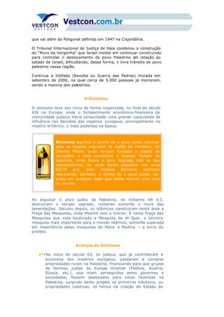 que vai além da Poligonal definida em 1947 na Cisjordânia.
O Tribunal Internacional de Justiça de Haia condenou a construção
do “Muro da Vergonha” que Israel insiste em continuar construindo
para controlar o deslocamento do povo Palestino em relação ao
estado de Israel, dificultando, dessa forma, o livre trânsito do povo
palestino nessa região.
Continua a Intifada (Revolta ou Guerra das Pedras) iniciada em
setembro de 2000, na qual cerca de 5.000 pessoas já morreram,
sendo a maioria dos palestinos.
O Sionismo
O sionismo teve seu início de forma organizada, no final do século
XIX na Europa, onde o fortalecimento econômico-financeiro da
comunidade judaica havia conquistado uma grande capacidade de
influência nas decisões dos impérios europeus, principalmente no
império britânico, o mais poderoso na época.
Sionismo significa o direito de o povo judeu retornar
para os lugares sagrados na região da Palestina, no
Oriente Médio, onde haviam fundado a cidade de
Jerusalém e nela construído o Grande Templo de
Salomão, onde ficava a Arca Sagrada com os dez
mandamentos, de onde foram expulsos nos anos
68/70 d.C. pelo Império Romano, sionismo
representa, também, o direito de o povo judeu, ser
judeu em qualquer lugar que tenha nascido e/ou viva
no mundo.
Ao expulsar o povo judeu da Palestina, os romanos 68 d.C.
destruíram o templo sagrado, restando somente o muro das
lamentações. Séculos depois, os islâmicos construíram nesta área a
Praça das Mesquitas, onde Maomé veio a morrer. É nesta Praça das
Mesquitas que está localizada a Mesquita de Al´Qsar, a terceira
mesquita mais importante para o mundo islâmico, somente superada
em importância pelas mesquitas de Meca e Medina – a terra do
profeta.
Avanços do Sionismo
1º)No início do século XX, os judeus, que já controlavam a
economia dos impérios europeus, passaram a comprar
propriedades rurais na Palestina, financiando para que grupos
de famílias judias da Europa Oriental (Polônia, Áustria,
Rússia, etc.), que eram perseguidos pelos governos e
sociedades, fossem deslocados para estas fazendas na
Palestina, surgindo deste projeto os primeiros kibutzins, ou
propriedades coletivas, os heróis da criação do Estado de
 