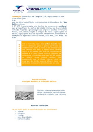 Contração: Informática em Campinas (SP), espacial em São José
dos Campos (SP).
EUA:
Vale do Silício na Califórnia, centro principal do Cinturão do Sol (Sun
Belt) americano.
A 3ª RTC é caracterizada pelo domínio do pensamento neoliberal,
cujo principal fator é a defesa do Estado mínimo, isto é, um Estado
reduzido, forçando a privatização das empresas estatais no Terceiro
Mundo, com reestruturação e criação de novas organizações no
Estado, cujo papel é mais de regulador e fiscalizador da economia, a
exemplo das agências nacionais (Anatel, ANA, ANP, ANS, Aneel) no
Brasil.
O
B
S
E
R
V
A
Ç
Ã
O
Até o momento, esta nova ordem mundial não
trouxe vantagens para os países periféricos ou
modernizados como o nosso. É só observar que
nos últimos seis anos, a nossa dívida interna
saltou de 60 bilhões para mais de 700 bilhões de
dólares e a nova dívida externa duplicou de
próximo de 170 bilhões para mais de 380 bilhões
de dólares nesse mesmo período. Não
esquecendo que a dívida interna mais os
encargos da dívida externa afetam tanto as
condições sociais como ambientais de um país.
Industrialização
Evolução Histórica e Principais Setores
Indústria pode ser entendida como
ato de transformar matérias-primas
em bens de produção e de consumo.
Tipos de Indústrias
De um modo geral, as indústrias podem ser divididas em:
• mineral;
• extrativa;
• vegetal;
• bens de produção;
• transformação;
 