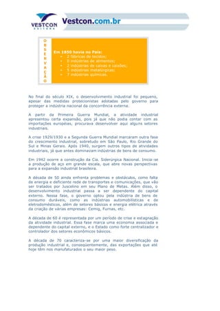 O
B
S
E
R
V
A
Ç
Ã
O
Em 1850 havia no País:
• 2 fábricas de tecidos;
• 0 indústrias de alimentos;
• 2 indústrias de caixas e caixões;
• 5 indústrias metalúrgicas;
• 7 indústrias químicas.
No final do século XIX, o desenvolvimento industrial foi pequeno,
apesar das medidas protecionistas adotadas pelo governo para
proteger a indústria nacional da concorrência externa.
A partir da Primeira Guerra Mundial, a atividade industrial
apresentou certa expansão, pois já que não podia contar com as
importações européias, procurava desenvolver aqui alguns setores
industriais.
A crise 1929/1930 e a Segunda Guerra Mundial marcaram outra fase
do crescimento industrial, sobretudo em São Paulo, Rio Grande do
Sul e Minas Gerais. Após 1940, surgem outros tipos de atividades
industriais, já que antes dominavam indústrias de bens de consumo.
Em 1942 ocorre a construção da Cia. Siderúrgica Nacional. Inicia-se
a produção de aço em grande escala, que abre novas perspectivas
para a expansão industrial brasileira.
A década de 50 ainda enfrenta problemas e obstáculos, como falta
de energia e deficiente rede de transportes e comunicações, que vão
ser tratados por Juscelino em seu Plano de Metas. Além disso, o
desenvolvimento industrial passa a ser dependente do capital
externo. Nessa fase, o governo optou pela indústria de bens de
consumo duráveis, como as indústrias automobilísticas e de
eletrodomésticos, além de setores básicos e energia elétrica através
da criação de várias empresas: Cemig, Furnas, etc.
A década de 60 é representada por um período de crise e estagnação
da atividade industrial. Essa fase marca uma economia associada e
dependente do capital externo, e o Estado como forte centralizador e
controlador dos setores econômicos básicos.
A década de 70 caracteriza-se por uma maior diversificação da
produção industrial e, conseqüentemente, das exportações que até
hoje têm nos manufaturados o seu maior peso.
 