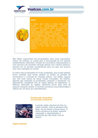NOTA
O Brasil, bem como a maior parte dos
países de industrialização recente,
apresenta um grande peso na economia
estatal. Durante as décadas de
industrialização acelerada tem que criar a
infra-estrutura básica necessária e isto
incluía siderúrgicas, estradas e outras.
O conceito moderno de economia e
administração pública tornou este sistema
obsoleto e o Estado, que já foi visto como
tábua de apoio para a economia do País,
passou a ser visto como um grande
estorvo.
Não faltam argumentos pró-privatizações, bem como argumentos
contra. No entanto, os custos para a ma nutenção de um sistema
evidentemente ineficiente, inchado de funcionários desnecessários e
uma estrutura de comando montada apenas com critérios políticos,
parecem ter se tornado insustentáveis para um país que procura
uma nova colocação no mundo.
O critério das privatizações foi muito contestado, pois muitas estatais
foram vendidas para outras estatais ou fundos de pensões de
funcionários e a entrada de “moedas podres”, nos leilões, sugeria
que nem tudo estava às claras nessas transações. No entanto,
algumas das empresas já privatizadas começam a apresentar um
desempenho compatível com as regras básicas do capitalismo. A
Mafersa, fabricante de vagões, apresenta lucros após anos de
prejuízo enquanto estatal. A Usiminas aumentou sua produtividade e
reduziu em um terço seu endividamento.
Distribuição Geográfica
da Atividade Industrial
A grande região industrial do País é a
região Sudeste, onde se destacam São
Paulo, Rio de Janeiro e Minas Gerais. O
centro econômico do Brasil, bastante
urbanizado e industrializado, é
constituído por São Paulo e Rio de
Janeiro.
Região Sudeste
 