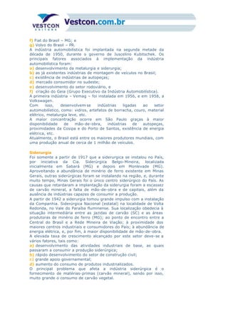 f) Fiat do Brasil – MG; e
g) Volvo do Brasil – PR.
A indústria automobilística foi implantada na segunda metade da
década de 1950, durante o governo de Juscelino Kubitschek. Os
principais fatores associados à implementação da indústria
automobilística foram:
a) desenvolvimento da metalurgia e siderurgia;
b) as já existentes indústrias de montagem de veículos no Brasil;
c) existência de indústrias de autopeças;
d) mercado consumidor no sudeste;
e) desenvolvimento do setor rodoviário, e
f) criação do Geia (Grupo Executivo da Indústria Automobilística).
A primeira indústria – Vemag – foi instalada em 1956, e em 1958, a
Volkswagen.
Com isso, desenvolvem-se indústrias ligadas ao setor
automobilístico, como: vidros, artefatos de borracha, couro, material
elétrico, metalurgia leve, etc.
A maior concentração ocorre em São Paulo graças à maior
disponibilidade de mão-de-obra, indústrias de autopeças,
proximidades da Cosipa e do Porto de Santos, existência de energia
elétrica, etc.
Atualmente, o Brasil está entre os maiores produtores mundiais, com
uma produção anual de cerca de 1 milhão de veículos.
Siderurgia
Foi somente a partir de 1917 que a siderurgica se instalou no País,
por iniciativa da Cia. Siderúrgica Belgo-Mineira, localizada
inicialmente em Sabará (MG) e depois em Monlevade (MG).
Aproveitando a abundância de minério de ferro existente em Minas
Gerais, outras siderúrgicas foram se instalando na região, e, durante
muito tempo, Minas Gerais foi o único centro siderúrgico do País. As
causas que retardaram a implantação da siderurgia foram a escassez
de carvão mineral, a falta de mão-de-obra e de capitais, além da
ausência de indústrias capazes de consumir a produção.
A partir de 1942 a siderurgia tomou grande impulso com a instalação
da Companhia. Siderúrgica Nacional (estatal) na localidade de Volta
Redonda, no Vale do Paraíba fluminense. Sua localização obedecia à
situação intermediária entre as jazidas de carvão (SC) e as áreas
produtoras de minério de ferro (MG); ao ponto de encontro entre a
Central do Brasil e a Rede Mineira de Viação; à proximidade dos
maiores centros industriais e consumidores do País; à abundância de
energia elétrica, e, por fim, à maior disponibilidade de mão-de-obra.
A elevada taxa de crescimento alcançado por este setor deve-se a
vários fatores, tais como:
a) desenvolvimento das atividades industriais de base, as quais
passaram a consumir a produção siderúrgica;
b) rápido desenvolvimento do setor de construção civil;
c) grande apoio governamental;
d) aumento do consumo de produtos industrializados.
O principal problema que afeta a indústria siderúrgica é o
fornecimento de matérias-primas (carvão mineral), sendo por isso,
muito grande o consumo de carvão vegetal.
 
