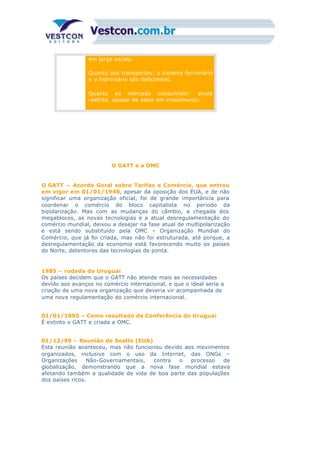 em larga escala.
Quanto aos transportes: o sistema ferroviário
e o hidroviário são deficientes.
Quanto ao mercado consumidor: ainda
restrito, apesar de estar em crescimento.
O GATT e a OMC
O GATT – Acordo Geral sobre Tarifas e Comércio, que entrou
em vigor em 01/01/1948, apesar da oposição dos EUA, e de não
significar uma organização oficial, foi de grande importância para
coordenar o comércio do bloco capitalista no período da
bipolarização. Mas com as mudanças do câmbio, a chegada dos
megablocos, as novas tecnologias e a atual desregulamentação do
comércio mundial, deixou a desejar na fase atual de multipolarização
e está sendo substituído pela OMC – Organização Mundial do
Comércio, que já foi criada, mas não foi estruturada, até porque, a
desregulamentação da economia está favorecendo muito os países
do Norte, detentores das tecnologias de ponta.
1985 – rodada do Uruguai
Os países decidem que o GATT não atende mais as necessidades
devido aos avanços no comércio internacional, e que o ideal seria a
criação de uma nova organização que deveria vir acompanhada de
uma nova regulamentação do comércio internacional.
01/01/1995 – Como resultado da Conferência do Uruguai
É extinto o GATT e criada a OMC.
01/12/99 – Reunião de Seatle (EUA)
Esta reunião aconteceu, mas não funcionou devido aos movimentos
organizados, inclusive com o uso da Internet, das ONGs –
Organizações Não-Governamentais, contra o processo de
globalização, demonstrando que a nova fase mundial estava
afetando também a qualidade de vida de boa parte das populações
dos países ricos.
 