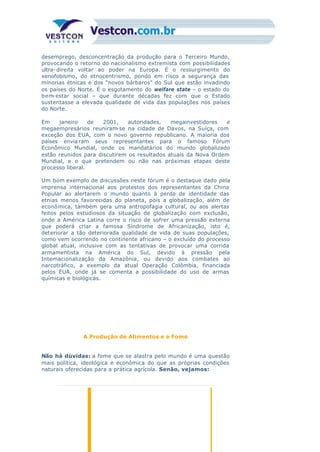 desemprego, desconcentração da produção para o Terceiro Mundo,
provocando o retorno do nacionalismo extremista com possibilidades
ultra-direita voltar ao poder na Europa. É o ressurgimento do
xenofobismo, do etnocentrismo, pondo em risco a segurança das
minorias étnicas e dos “novos bárbaros” do Sul que estão invadindo
os países do Norte. É o esgotamento do welfare state – o estado do
bem-estar social – que durante décadas fez com que o Estado
sustentasse a elevada qualidade de vida das populações nos países
do Norte.
Em janeiro de 2001, autoridades, megainvestidores e
megaempresários reuniram-se na cidade de Davos, na Suíça, com
exceção dos EUA, com o novo governo republicano. A maioria dos
países enviaram seus representantes para o famoso Fórum
Econômico Mundial, onde os mandatários do mundo globalizado
estão reunidos para discutirem os resultados atuais da Nova Ordem
Mundial, e o que pretendem ou não nas próximas etapas deste
processo liberal.
Um bom exemplo de discussões neste fórum é o destaque dado pela
imprensa internacional aos protestos dos representantes da China
Popular ao alertarem o mundo quanto à perda de identidade das
etnias menos favorecidas do planeta, pois a globalização, além de
econômica, também gera uma antropofagia cultural, ou aos alertas
feitos pelos estudiosos da situação de globalização com exclusão,
onde a América Latina corre o risco de sofrer uma pressão externa
que poderá criar a famosa Síndrome de Africanização, isto é,
deteriorar a tão deteriorada qualidade de vida de suas populações,
como vem ocorrendo no continente africano – o excluído do processo
global atual, inclusive com as tentativas de provocar uma corrida
armamentista na América do Sul, devido à pressão pela
Internacionalização da Amazônia, ou devido aos combates ao
narcotráfico, a exemplo da atual Operação Colômbia, financiada
pelos EUA, onde já se comenta a possibilidade do uso de armas
químicas e biológicas.
A Produção de Alimentos e a Fome
Não há dúvidas: a fome que se alastra pelo mundo é uma questão
mais política, ideológica e econômica do que as próprias condições
naturais oferecidas para a prática agrícola. Senão, vejamos:
 