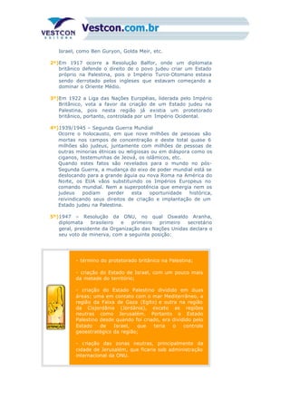 Israel, como Ben Guryon, Golda Meir, etc.
2º)Em 1917 ocorre a Resolução Balfor, onde um diplomata
britânico defende o direito de o povo judeu criar um Estado
próprio na Palestina, pois o Império Turco-Otomano estava
sendo derrotado pelos ingleses que estavam começando a
dominar o Oriente Médio.
3º)Em 1922 a Liga das Nações Européias, liderada pelo Império
Britânico, vota a favor da criação de um Estado judeu na
Palestina, pois nesta região já existia um protetorado
britânico, portanto, controlada por um Império Ocidental.
4º)1939/1945 – Segunda Guerra Mundial
Ocorre o holocausto, em que nove milhões de pessoas são
mortas nos campos de concentração e deste total quase 6
milhões são judeus, juntamente com milhões de pessoas de
outras minorias étnicas ou religiosas ou em diáspora como os
ciganos, testemunhas de Jeová, os islâmicos, etc.
Quando estes fatos são revelados para o mundo no pós-
Segunda Guerra, a mudança do eixo de poder mundial está se
deslocando para a grande águia ou nova Roma na América do
Norte, os EUA vãos substituindo os Impérios Europeus no
comando mundial. Nem a superpotência que emergia nem os
judeus podiam perder esta oportunidade histórica,
reivindicando seus direitos de criação e implantação de um
Estado judeu na Palestina.
5º)1947 – Resolução da ONU, no qual Oswaldo Aranha,
diplomata brasileiro e primeiro primeiro secretário
geral, presidente da Organização das Nações Unidas declara o
seu voto de minerva, com a seguinte posição:
- término do protetorado britânico na Palestina;
- criação do Estado de Israel, com um pouco mais
da metade do território;
- criação do Estado Palestino dividido em duas
áreas; uma em contato com o mar Mediterrâneo, a
região da Faixa de Gaza (Egito) e outra na região
da Cisjordânia (Jordânia), exceto as regiões
neutras como Jerusalém. Portanto o Estado
Palestino desde quando foi criado, era dividido pelo
Estado de Israel, que teria o controle
geoestratégico da região;
- criação das zonas neutras, principalmente da
cidade de Jerusalém, que ficaria sob administração
internacional da ONU.
 