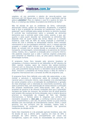 vegetais, só era permitido o plantio de cana-de-açúcar, que
dominava até 120 léguas para o interior. Qual o significado real da
palavra plantation? Para os ingleses o que foi a guerra do ópio, na
Ásia, e a matança dos búfalos na pradaria da América do Norte?
Não há dúvida de que os problemas da fome, subnutrição,
desnutrição crônica, podem ser resolvidos. Atualmente, o problema
todo é que a produção de alimentos se transformou numa “arma
poderosa”, que é utilizada pelos países do Norte no domínio mundial.
O controle das multinacionais sobre a produção de alimentos
demonstra que o controle sobre onde, como, quanto, o que, por
quanto e para quem deverão ser produzidos os alimentos não
depende mais de quem dispõe das terras. Basta ver o exemplo
brasileiro, onde mais de 40% de nossa produção é exportada e
menos de 15% é utilizada na alimentação interna. Outro exemplo
interessante é ver que pastagens artificiais, isto é, o espaço agrícola
ocupado e cuidado pelo homem para alimentar os rebanhos no
Brasil, se somado com as perdas devido ao processo de colheita,
transporte, armazenagem, comercialização e os parceiros do homem
(ratos, insetos, etc.), superam a produção para o consumo interno;
não podendo esquecer que a cada 7 calorias vegetais produzidas
para alimentar os rebanhos e aves, só uma caloria retorna para a
alimentação humana.
O programa Fome Zero lançado pelo governo brasileiro já
ultrapassou a fronteira nacional ao ser defendido na 58ª plenária da
ONU, quando recebeu apoio da maioria dos países- membros
inclusive com os discursos de abertura da plenária pelo presidente
Lula, pelo presidente George Bush e o Secretário Geral da ONU, Kofi
Anan. Inclusive o presidente da França lançou a idéia de chamar o
programa internacional sob o comando da ONU de programa Lula.
O programa Fome Zero defende uma ação não paternalista, e sim,
montar a estrutura e redirecionar parte da produção agrícola
nacional para o consumo interno, esta proposta viria acompanhada
de outros projetos como a erradicação do analfabetismo e geração
de mais empregos com a retomada do crescimento econômico, pois
após a primeira fase, com distribuição de cestas básicas e unificação
dos projetos assistenciais como bolsa-escola, vale- gás, etc, a
proposta do governo é de oferecer condições para que a população
recupere seu poder de consumo. No primeiro ano do atual governo
este projeto não avançou da forma desejada, pois o próprio governo
priorizou a recuperação da imagem do País nas relações
internacionais, o famoso plano A, alegando que primeiro era
necessário recuperar o risco país, a confiança externa para atrair
novos investimentos e, com isto, foi preciso manter os juros internos
elevados com ma nutenção do endividamento interno. Enfim, o atual
governo, em seu primeiro ano de mandato, repetiu todo o
comportamento já conhecido pela sociedade nos governos
neoliberais da década de 90.
Outro fato importante é o da produção agrícola brasileira, pois não
há dúvida de que a última safra superou em mais de 20% a
produção da safra anterior, principalmente por causa dos
transgênicos, supera em muito as necessidades de consumo da
 