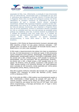 população do País, mas, infelizmente, a produção é mais direcionada
para as monoculturas, mecanizadas para a exportação do que para
a policultura para abastecer o mercado interno. É correto dizer que
o Programa Fome Zero no Brasil só conseguirá avançar de forma
satisfatória se conseguir convencer os empresários da área do
agronegócio de que o mercado interno oferece vantagens
econômicas, também não é possível implantar o projeto na fase não-
paternalista, com cerca de 55 milhões de brasileiros situados abaixo
da linha de pobreza. Concluindo: para implantar o Programa Fome
Zero de forma satisfatória, primeiro é necessário oferecer qualidade
de vida ou condições para que uma alta parcela da sociedade possa
praticar sua cidadania, para isto, é preciso resolver os problemas de
5 milhões de brasileiros hoje com renda zero, os 5 milhões de
crianças que são exploradas no trabalho infantil e muitas vezes
escravo. Enfim, sem solucionar os graves problemas
socioeconômicos, é muito difícil elevar o IDH da população
brasileira.
Enquanto o IDH (Índice de Desenvolvimento Humano) calculado pela
ONU classifica o Brasil 1/3 dos países melhores colocados – 65ª
posição entre 175 países. O IES (Índice de Exclusão Social) coloca o
Brasil entre o 1/3 com o pior resultado.
O IDH mede o desenvolvimento dos países com base na expectativa
de vida, no nível educacional e na renda per capita. O IES acrescenta
outros indicadores como pobreza, desemprego, desigualdade social,
alfabetização, escolarização superior, homicídios e população infantil.
De acordo com o IES, o Brasil ocupa a 167ª posição no ranking de
desigualdade, 161ª em homicídios, 99ª em desemprego. Portanto ,
de acordo com o IES, o Brasil ocupa a 109ª posição entre os 175
países. Na América, entre 35 países, ocupamos a 28ª posição e de
1998, quando éramos a 8ª Economia Mundial, em 2004 passamos
para a posição de 15ª economia, sendo superados por vários países
emergentes (China, México, Córeia do Sul).
Pelo IES os países melhores colocados são Canadá (1º), Japão (2º) e
Finlândia (3º), enquanto os piores são Namíbia (173º), Lesoto
(174º) e Honduras (175º).
Em 14 de julho de 2004, a ONU publica novo levantamento quanto a
IDH. Infelizmente o Brasil passou da posição 65ª para 72ª no
ranking mundial, ficando muito abaixo de alguns países vizinhos,
como a Argentina, que apesar da crise ficou em 34º lugar. Com esse
último levantamento, a Noruega permanece em 1º lugar e Serra
Leoa em último (177º).
 