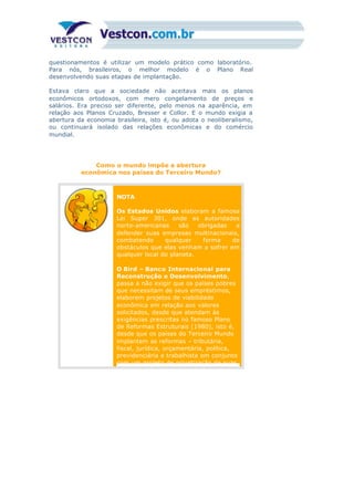 questionamentos é utilizar um modelo prático como laboratório.
Para nós, brasileiros, o melhor modelo é o Plano Real
desenvolvendo suas etapas de implantação.
Estava claro que a sociedade não aceitava mais os planos
econômicos ortodoxos, com mero congelamento de preços e
salários. Era preciso ser diferente, pelo menos na aparência, em
relação aos Planos Cruzado, Bresser e Collor. E o mundo exigia a
abertura da economia brasileira, isto é, ou adota o neoliberalismo,
ou continuará isolado das relações econômicas e do comércio
mundial.
Como o mundo impõe a abertura
econômica nos países do Terceiro Mundo?
NOTA
Os Estados Unidos elaboram a famosa
Lei Super 301, onde as autoridades
norte-americanas são obrigadas a
defender suas empresas multinacionais,
combatendo qualquer forma de
obstáculos que elas venham a sofrer em
qualquer local do planeta.
2)
O Bird – Banco Internacional para
Reconstrução e Desenvolvimento,
passa a não exigir que os países pobres
que necessitam de seus empréstimos,
elaborem projetos de viabilidade
econômica em relação aos valores
solicitados, desde que atendam às
exigências prescritas no famoso Plano
de Reformas Estruturais (1980), isto é,
desde que os países do Terceiro Mundo
implantem as reformas – tributária,
fiscal, jurídica, orçamentária, política,
previdenciária e trabalhista em conjunto
com um projeto de privatização de suas
 