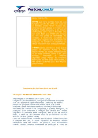 água, esgoto, etc.
O FMI, que havia perdido muito de suas
funções a partir de 1971, em razão de
os Estados Unidos terem mudado seu
sistema cambial, passa a exercer novas
funções, muito atreladas, e até mesmo
conflitantes, com o Banco Mundial. Isto
não quer dizer que entram em choque,
ou que haja perda de identidade. Na
verdade, é facilmente percebido que
estas duas organizações trabalham em
conjunto, na tentativa de implantar as
idéias neoliberais nos países periféricos.
7)
O FMI fiscaliza, coordena e exige que os
países do Terceiro Mundo e, mais
recentemente, os países remanescentes
do ex-bloco socialista, como os do Leste
Europeu, implantem as medidas
impostas pelos Planos de Reformas
Estruturais do Bird. Caso o País aceite, o
FMI ajuda e autoriza que o Bird faça os
empréstimos.
Implantação do Plano Real no Brasil
1ª Etapa – PRIMEIRO SEMESTRE DE 1994
Implantação da Unidade Real de Valor (URV).
Criação de uma moeda forte, corrigida diariamente de acordo
com uma economia hiper-inflacionada (artificial), ao mesmo
tempo em que permanecia uma moeda fraca, que só era
corrigida a cada três meses em 60% da inflação decorrida.
Resultado: os salários ficam congelados, e quando corrigidas, as
correções eram inferiores à inflação dos últimos três meses.
Enquanto os produtos eram corrigidos, em 100% da inflação
diária, o valor da URV (moeda forte) se distanciava cada vez
mais do cruzeiro (moeda fraca).
Como os trabalhadores recebiam em cruzeiros e eram obrigados
a comprar em URV, o poder aquisitivo do mercado interno
tornava-se cada vez menor. Ao provocar esse achatamento
salarial, acabou gerando excedente de produção e, como os
 