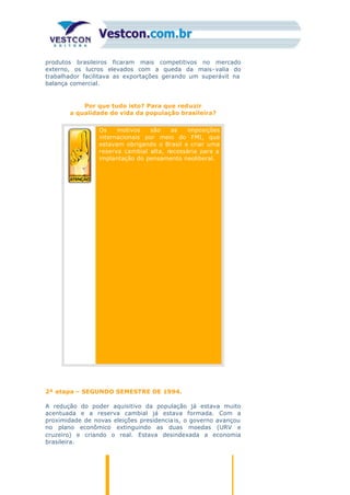 produtos brasileiros ficaram mais competitivos no mercado
externo, os lucros elevados com a queda da mais-valia do
trabalhador facilitava as exportações gerando um superávit na
balança comercial.
Por que tudo isto? Para que reduzir
a qualidade de vida da população brasileira?
Os motivos são as imposições
internacionais por meio do FMI, que
estavam obrigando o Brasil a criar uma
reserva cambial alta, necessária para a
implantação do pensamento neoliberal.
2ª etapa – SEGUNDO SEMESTRE DE 1994.
A redução do poder aquisitivo da população já estava muito
acentuada e a reserva cambial já estava formada. Com a
proximidade de novas eleições presidencia is, o governo avançou
no plano econômico extinguindo as duas moedas (URV e
cruzeiro) e criando o real. Estava desindexada a economia
brasileira.
 