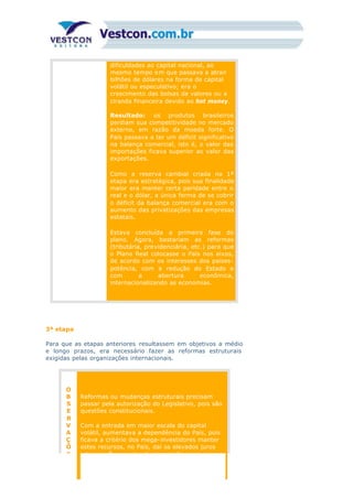 dificuldades ao capital nacional, ao
mesmo tempo em que passava a atrair
bilhões de dólares na forma de capital
volátil ou especulativo; era o
crescimento das bolsas de valores ou a
ciranda financeira devido ao hot money.
Resultado: os produtos brasileiros
perdiam sua competitividade no mercado
externo, em razão da moeda forte. O
País passava a ter um déficit significativo
na balança comercial, isto é, o valor das
importações ficava superior ao valor das
exportações.
Como a reserva cambial criada na 1ª
etapa era estratégica, pois sua finalidade
maior era manter certa paridade entre o
real e o dólar, a única forma de se cobrir
o déficit da balança comercial era com o
aumento das privatizações das empresas
estatais.
Estava concluída a primeira fase do
plano. Agora, bastariam as reformas
(tributária, previdenciária, etc.) para que
o Plano Real colocasse o País nos eixos,
de acordo com os interesses dos países-
potência, com a redução do Estado e
com a abertura econômica,
internacionalizando as economias.
3ª etapa
Para que as etapas anteriores resultassem em objetivos a médio
e longo prazos, era necessário fazer as reformas estruturais
exigidas pelas organizações internacionais.
O
B
S
E
R
V
A
Ç
Õ
E
Reformas ou mudanças estruturais precisam
passar pela autorização do Legislativo, pois são
questões constitucionais.
Com a entrada em maior escala do capital
volátil, aumentava a dependência do País, pois
ficava a critério dos mega-investidores manter
estes recursos, no País, daí os elevados juros
internos. É o paraíso da ciranda financeira ou
 
