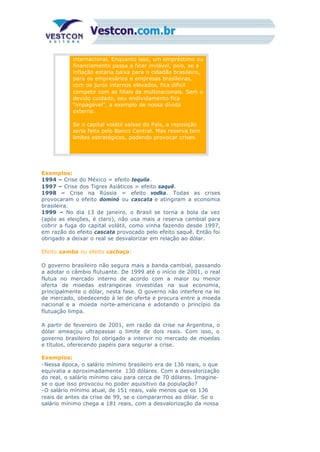 internacional. Enquanto isso, um empréstimo ou
financiamento passa a ficar inviável, pois, se a
inflação estaria baixa para o cidadão brasileiro,
para os empresários e empresas brasileiras,
com os juros internos elevados, fica difícil
competir com as filiais de multinacionais. Sem o
devido cuidado, seu endividamento fica
“impagável”, a exemplo de nossa dívida
externa.
Se o capital volátil saísse do País, a reposição
seria feita pelo Banco Central. Mas reserva tem
limites estratégicos, podendo provocar crises.
Exemplos:
1994 – Crise do México = efeito tequila.
1997 – Crise dos Tigres Asiáticos = efeito saquê.
1998 – Crise na Rússia = efeito vodka. Todas as crises
provocaram o efeito dominó ou cascata e atingiram a economia
brasileira.
1999 – No dia 13 de janeiro, o Brasil se torna a bola da vez
(após as eleições, é claro), não usa mais a reserva cambial para
cobrir a fuga do capital volátil, como vinha fazendo desde 1997,
em razão do efeito cascata provocado pelo efeito saquê. Então foi
obrigado a deixar o real se desvalorizar em relação ao dólar.
Efeito samba ou efeito cachaça:
O governo brasileiro não segura mais a banda cambial, passando
a adotar o câmbio flutuante. De 1999 até o início de 2001, o real
flutua no mercado interno de acordo com a maior ou menor
oferta de moedas estrangeiras investidas na sua economia,
principalmente o dólar, nesta fase. O governo não interfere na lei
de mercado, obedecendo à lei de oferta e procura entre a moeda
nacional e a moeda norte-americana e adotando o princípio da
flutuação limpa.
A partir de fevereiro de 2001, em razão da crise na Argentina, o
dólar ameaçou ultrapassar o limite de dois reais. Com isso, o
governo brasileiro foi obrigado a intervir no mercado de moedas
e títulos, oferecendo papéis para segurar a crise.
Exemplos:
-Nessa época, o salário mínimo brasileiro era de 136 reais, o que
equivalia a aproximadamente 130 dólares. Com a desvalorização
do real, o salário mínimo caiu para cerca de 70 dólares. Imagine-
se o que isso provocou no poder aquisitivo da população?
-O salário mínimo atual, de 151 reais, vale menos que os 136
reais de antes da crise de 99, se o compararmos ao dólar. Se o
salário mínimo chega a 181 reais, com a desvalorização da nossa
 
