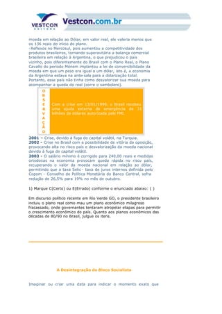 moeda em relação ao Dólar, em valor real, ele valeria menos que
os 136 reais do início do plano.
-Reflexos no Mercosul, pois aumentou a competitividade dos
produtos brasileiros, tornando superavitária a balança comercial
brasileira em relação à Argentina, o que prejudicou o país
vizinho, pois diferentemente do Brasil com o Plano Real, o Plano
Cavallo do período Ménem implantou a lei de conversibilidade da
moeda em que um peso era igual a um dólar, isto é, a economia
da Argentina estava na ante-sala para a dolarização total.
Portanto, esse país não tinha como desvalorizar sua moeda para
acompanhar a queda do real (corre o sambolero).
O
B
S
E
R
V
A
Ç
Ã
O
Com a crise em 13/01/1999, o Brasil recebeu
uma ajuda externa de emergência de 31
bilhões de dólares autorizada pelo FMI.
2001 – Crise, devido à fuga do capital volátil, na Turquia.
2002 - Crise no Brasil com a possibilidade de vitória da oposição,
provocando alta no risco país e desvalorização da moeda nacional
devido à fuga do capital volátil.
2003 - O salário mínimo é corrigido para 240,00 reais e medidas
ortodoxas na economia provocam queda rápida no risco país,
recuperando o valor da moeda nacional em relação ao dólar,
permitindo que a taxa Selic - taxa de juros internos definida pelo
Copom - Conselho de Política Monetária do Banco Central, sofra
redução de 26,5% para 19% no mês de outubro.
1) Marque C(Certo) ou E(Errado) conforme o enunciado abaixo: ( )
Em discurso político recente em Rio Verde GO, o presidente brasileiro
incluiu o plano real como mau um plano econômico milagroso
fracassado, onde governantes tentaram atropelar etapas para permitir
o crescimento econômico do país. Quanto aos planos econômicos das
décadas de 80/90 no Brasil, julgue os itens.
A Desintegração do Bloco Socialista
Imaginar ou criar uma data para indicar o momento exato que
 