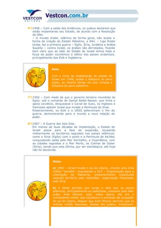 6º)1948 – Com a saída dos britânicos, os judeus declaram que
estão implantando seu Estado, de acordo com a Resolução
da ONU.
– O mundo árabe, islâmico de forma geral, não aceita a
forma de criação do Estado Palestino, a RAU – Liga Árabe
Unida, faz a primeira guerra – Egito, Síria, Jordânia e Arábia
Saudita – contra Israel, os árabes são derrotados, ficando
bem claro que ao lado do Estado de Israel temos toda a
força do poder econômico e bélico dos países ocidentais,
principalmente dos EUA e Inglaterra.
Nota
Com a início da implantação do estado de
Israel em 1948, acaba a diáspora do povo
judeu, ao mesmo tempo em que começa a
diáspora do povo palestino.
7º)1956 – Com medo de que o governo terceiro- mundista do
Egito, sob o comando de Gamal Abdel Nasser, que tinha o
apoio soviético, bloqueasse o Canal de Suez, os ingleses e
franceses apóiam Israel que invade a Península do Sinai.
Posteriormente, os EUA e a URSS determinam o fim da
guerra, demonstrando para o mundo a nova relação de
poder.
8º)1967 – A Guerra dos Seis Dias.
Em menos de duas décadas de implantação, o Estado de
Israel passa para a fase de expansão, ocupando
militarmente os territórios sagrados nos países islâmicos,
como o Sinai (Egito) com o porto e a Península de Aq’Aba,
conquistando saída pelo Mar Vermelho, a Cisjordânia, com
as cidades sagradas e o Mar Morto, as Colinas de Golan
(Síria), sendo que esta última, por ser estratégica, até hoje
não foi devolvida.
Notas
a) 1982 – Israel invade o sul do Líbano, criando uma área
militar “tampão”, expulsando a OLP – Organização para a
Libertação da Palestina, posteriormente substituída
naquele território pelo Hezbollah, organização financiada
pela Síria.
b) é deste período que surge o ódio que os povos
islâmicos, principalmente os palestinos, possuem pelo líder
judeu Ariel Sharon, pois, nesta época, ele era o
comandante militar que coordenou o processo de ocupação
do sul do Líbano, alegam que Ariel Sharon permitiu que as
milícias cristãs libanesas, aliadas dos judeus, invadissem
os campos de concentração nesta região e praticassem um
 
