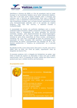 identifique o término da URSS e o fim do socialismo real no Leste
Europeu e no Continente Asiático serve como referencial didático,
mas não é útil para quem deseja entender todo o processo que
culminou com o término da bipolarização. Dizer que a URSS foi
extinta, e que o capitalismo norte-americano saiu vitorioso também
não é totalmente verdade, pois, se fosse correto, estaríamos vivendo
uma monopolarização parecida com a do período do império
britânico; mas isso não ocorreu, e estamos vivendo a
multipolarização.
A necessidade de manter um confronto ideológico com o mundo
ocidental acabou forçando a URSS a direcionar a maior parte de seus
recursos para a preparação de várias gerações de técnicos
cientistas, espiões, para desenvolvimento de contra-espionagem,
para conservação de uma força armada altamente dispendiosa,
orientar-se para áreas específicas da física nuclear, aeroespacial,
mecânica, etc. Com isso, a produção de bens de consumo para a
população do bloco socialista não significou preocupação para
governantes da época, principalmente nas décadas de 30 a 70,
quando predominou a “ditadura do proletariado” ou o período
stalinista.
Na década de 80 a crise estava bem clara para o mundo, pois nem a
URSS nem os EUA, em nível de poder, suportavam mais os
desgastes da Guerra Fria.
O processo acelerou com a chegada de Gorbatchov ao poder, que
tinha a função de superar as distorções e fazer com que a URSS
sobrevivesse, isto é, a proposta de mudar, desde que fosse lenta e
gradual para que o estado soviético permanecesse.
As propostas eram:
NOTA
Reestruturação da economia – Perestroika
Medidas:
Fechamento das empresas ociosas;
Privatização das estatais;
Devolução e/ou venda das propriedades
rurais;
Abertura da bolsa de valores;
Entrada das multinacionais;
Entrada do capital volátil;
Formação de bancos e sistema financeiro
privado.
Conseqüências:
Desemprego em larga escala, principalmente
do sexo feminino;
Fortalecimento das organizações ilegais, que
compraram várias empresas formais; era a
 