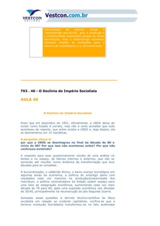necessidade da mesma. Surge o
“desemprego estrutural”, pois a produção e
a produtividade aumentam graças às novas
tecnologias, mas o desemprego aumenta.
Estavam criadas as condições para o
retorno do xenofobismo e o etnocentrismo.
793 . 40 - O Declínio do Império Socialista
AULA 40
O Declínio do Império Socialista
Dizer que em dezembro de 1991, oficialmente, a URSS deixa de
existir como Estado é correto, mas não é certo acreditar que tudo
aconteceu de repente, que antes existia a URSS e, logo depois, ela
se desmembrou em 15 repúblicas.
A pergunta-chave é:
por que a URSS se desintegrou no final da década de 80 e
início de 90? Por que isso não aconteceu antes? Por que não
continuou existindo?
A resposta para esse questionamento resulta de uma análise no
tempo e no espaço, de fatores internos e externos, que vão se
somando até resultar numa dinâmica de transformação que leva
décadas para se completar.
A burocratização, o caldeirão étnico, o baixo avanço tecnológico em
algumas áreas da economia, a política do emprego pleno com
resultados cada vez menores na produção/produtividade dos
indivíduos, a política centralizadora do Estado cedem espaço para
uma fase de estagnação econômica, aumentando cada vez mais
década de 70 para 80, após uma explosão econômica nas décadas
de 30/40, principalmente na reconstrução do pós-Segunda Guerra.
Somadas essas questões à derrota técnico-científica do bloco
socialista em relação ao ocidente capitalista, verifica-se que a
terceira revolução tecnológica transformou-se no fato acelerador
 