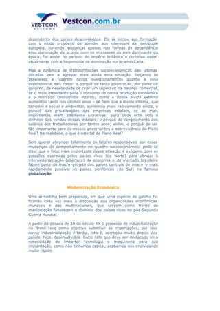 dependente dos países desenvolvidos. Ele já iniciou sua formação
com o nítido propósito de atender aos interesses da metrópole
européia, havendo mudanças apenas nas formas de dependência
e/ou dominação de acordo com os interesses do país dominante da
época. Foi assim no período do império britânico e continua assim
atualmente com a hegemonia de dominação norte-americana.
Mas a dinâmica de transformações socioeconômicas das últimas
décadas veio a agravar mais ainda esta situação, forçando os
brasileiros a fazerem novos questionamentos quanto a essa
dependência, tais como: o porquê de tanta priorização, por parte do
governo, da necessidade de criar um superávit na balança comercial,
se o mais importante para o consumo de nossa produção econômica
é o mercado consumidor interno; como a nossa dívida externa
aumentou tanto nos últimos anos – se bem que a dívida interna, que
também é social e ambiental, aumentou mais rapidamente ainda, o
porquê das privatizações das empresas estatais, se as mais
importantes eram altamente lucrativas; para onde está indo o
dinheiro das vendas dessas estatais; o porquê do congelamento dos
salários dos trabalhadores por tantos anos; enfim, o porquê de ser
tão importante para os nossos governantes a sobrevivência do Plano
Real? Na realidade, o que é este tal de Plano Real?
Sem querer abranger totalmente os fatores responsáveis por essas
mudanças de comportamento no quadro socioeconômico, pode-se
dizer que o fator mais importante dessa situação é exógeno, pois as
pressões exercidas pelos países ricos (do Norte) para obrigar à
internacionalização (abertura) da economia e do mercado brasileiro
fazem parte do macro-projeto dos países centrais de inserir o mais
rapidamente possível os países periféricos (do Sul) na famosa
globalização.
Modernização Econômica
Uma armadilha bem preparada, em que uma espécie de gatilho foi
ficando cada vez mais à disposição das organizações econômicas
mundiais e das multinacionais, que servem como frente de
manipulação favorecem o domínio dos países ricos no pós-Segunda
Guerra Mundial.
A partir da década de 30 do século XX o processo de industrialização
no Brasil teve como objetivo substituir as importações, por isso
nossa industrialização é tardia, isto é, começou muito depois dos
países, hoje, desenvolvidos. Outro fato que deve ser destacado foi a
necessidade de importar tecnologia e maquinaria para sua
implantação, como não tínhamos capital, acabamos nos endividando
muito rápido.
 