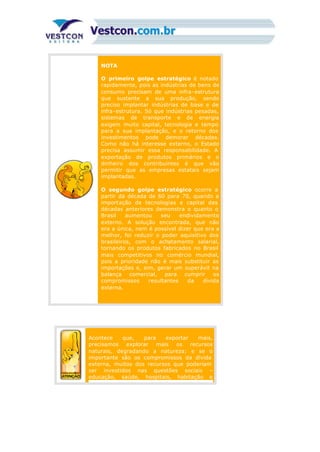 NOTA
O primeiro golpe estratégico é notado
rapidamente, pois as indústrias de bens de
consumo precisam de uma infra-estrutura
que sustente a sua produção, sendo
preciso implantar indústrias de base e de
infra-estrutura. Só que indústrias pesadas,
sistemas de transporte e de energia
exigem muito capital, tecnologia e tempo
para a sua implantação, e o retorno dos
investimentos pode demorar décadas.
Como não há interesse externo, o Estado
precisa assumir essa responsabilidade. A
exportação de produtos primários e o
dinheiro dos contribuintes é que vão
permitir que as empresas estatais sejam
implantadas.
O segundo golpe estratégico ocorre a
partir da década de 60 para 70, quando a
importação de tecnologias e capital das
décadas anteriores demonstra o quanto o
Brasil aumentou seu endividamento
externo. A solução encontrada, que não
era a única, nem é possível dizer que era a
melhor, foi reduzir o poder aquisitivo dos
brasileiros, com o achatamento salarial,
tornando os produtos fabricados no Brasil
mais competitivos no comércio mundial,
pois a prioridade não é mais substituir as
importações e, sim, gerar um superávit na
balança comercial, para cumprir os
compromissos resultantes da dívida
externa.
Acontece que, para exportar mais,
precisamos explorar mais os recursos
naturais, degradando a natureza; e se o
importante são os compromissos da dívida
externa, muitos dos recursos que poderiam
ser investidos nas questões sociais –
educação, saúde, hospitais, habitação e
 