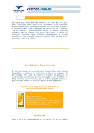 Está certo que o endividamento externo é uma “bola de neve”, pois
tanto tecnologia como maquinários importados ficam obsoletos,
sendo necessária sua renovação constante para que o País não perca
a competitividade. Veja o exemplo da década de 80, a famosa
“década perdida”, principalmente porque o parque industrial
brasileiro não se renovou com outras tecnologias e formas de
produção, tornando seus produtos ultrapassados e menos
competitivos nos mercados externo e interno, além do alto preço
quanto ao custo de produção.
Como Sobreviver Economicamente
O modo de sobreviver economicamente é assumindo o papel de país
dependente e aceitando as imposições externas no processo de
globalização. Para isso, é necessário avançar no processo de
modernização exigido pela terceira revolução técnico-científica (3ª
RTC) na nova ordem mundial, isto é, o Brasil precisa eliminar o
protecionismo e abrir sua economia para o mundo globalizado.
Essa situação exige mudanças econômicas,
políticas e diplomáticas, como:
Planos econômicos;
Defesa do neoliberalismo;
Maior aproximação com um país central e
intensificação das relações com os países
vizinhos (Mercosul, Alca, etc.).
O Plano Real
Com o início da redemocratização na década de 80, os planos
 