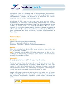 econômicos como os Cruzados (I e II), Plano Bresser, Plano Collor,
etc., impostos de “cima para baixo” e somente conjunturais, com os
congelamentos, confisco de poupanças e bloqueio de contas-
correntes, não deram os resultados esperados.
Na década de 90 o governo tinha pressa, uma vez que após o
impedimento do Presidente Collor de Mello, só restavam dois anos de
governo até as próximas eleições. Procurava, pois, resgatar o tempo
perdido, de acordo com a sua proposta neoliberal. Mas não podia
cometer os mesmos erros dos planos anteriores, pois a sociedade já
estava saturada dos planos mirabolantes ou milagrosos elaborados
pelos tecnocratas em seus escritórios, surgindo desta situação o
Plano Real.
Primeira etapa:
Objetivos:
Reduzir o poder aquisitivo da população;
Criar um superávit na balança comercial;
Aumentar, com isso, a reserva cambial (Banco Central).
Método:
Criar uma moeda forte (transição) para recuperar, ou manter em
alta, o valor dos produtos.
URV = Unidade Real de Valor, corrigida diariamente de acordo com
a inflação do dia anterior, que servia como moeda para compra dos
produtos no mercado interno.
Resultado:
Os produtos cotados em URV não eram desvalorizados.
Manter a moeda fraca (o cruzeiro) para efetuar pagamento dos
salários dos trabalhadores, corrigindo essa moeda a cada três
meses, em 60% da inflação decorrida. Todo dia diminuía o poder de
compra do consumidor, pois ele recebia em cruzeiro (não corrigido)
e tinha que comprar e pagar em URV (corrigida no dia).
A cada três meses, como os salários eram corrigidos em 60% dos
100% de inflação transcorrida, o poder aquisitivo dos assalariados
não diminuía, despencava, enquanto a URV estava corrigida em
100%.
Conseqüência: com a queda do
 