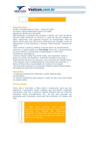 brasileiro.
Segunda etapa:
A URV é transformada em real – março de 1994.
Um Real é aproximadamente igual a um dólar.
Adoção do câmbio fixo-flutuante.
Não adotando a paridade das moedas, o Brasil, por meio do Banco
Central, pode aumentar ou diminuir o valor do real em relação ao
dólar, adquirindo uma pequena margem de manipulação. Deve-se
agora, torcer para que não ocorra nenhuma crise mundial, nunca se
esquecendo a crise mexicana, o famoso “efeito tequila”, iniciada em
1994.
-Para manter a reserva cambial, é preciso atrair os investimentos
externos, o capital volátil ou o hot money. Para isso, o governo eleva
os juros internos, favorecendo a especulação e o lucro dos
investidores estrangeiros.
-Como a moeda criada ficou forte (real), era necessário conter o
poder de compra do brasileiro, mantendo elevados juros para o
financiamento de bens de consumo, num momento de inflação baixa.
-Para segurar mais a possibilidade de crescimento do consumo, o
Banco Central reduz a quantidade de moeda em circulação.
-No final deste processo, as empresas estatais estão desvalorizadas,
facilitando as próximas privatizações.
Resultados
-A balança comercial fica deficitária, sendo coberta pelas
privatizações;
-A reserva cambial fica para segurar o valor do real, caso ocorra fuga
do capital volátil.
Terceira etapa:
Como até o momento o Plano Real é conjuntural, para que ele
sobreviva é necessário tomar medidas que provoquem mudanças
estruturais. Para isso o governo elabora projetos para as reformas
tributária, fiscal, previdenciária, etc., só que elas precisam ser
aprovadas pelo Congresso, coisa que não aconteceu na íntegra, até
hoje.
O
B
S
E
R
V
A
Ç
Ã
O
O Plano Real funcionou como medida
provisória até setembro de 2001, quando foi
aprovado por decisão das lideranças
partidárias. O Plano Real só foi aprovado em
razão das mudanças ocorridas nas regras das
medidas provisórias.
 