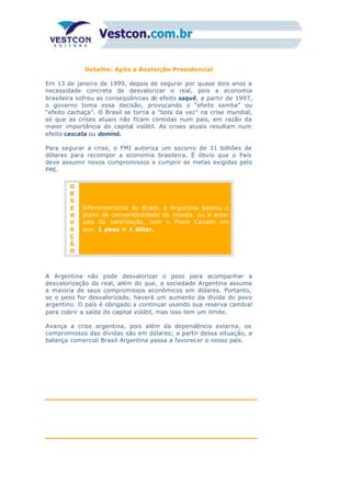 Detalhe: Após a Reeleição Presidencial
Em 13 de janeiro de 1999, depois de segurar por quase dois anos a
necessidade concreta de desvalorizar o real, pois a economia
brasileira sofreu as conseqüências do efeito saquê, a partir de 1997,
o governo toma essa decisão, provocando o “efeito samba” ou
“efeito cachaça”. O Brasil se torna a “bola da vez” na crise mundial,
só que as crises atuais não ficam contidas num país, em razão da
maior importância do capital volátil. As crises atuais resultam num
efeito cascata ou dominó.
Para segurar a crise, o FMI autoriza um socorro de 31 bilhões de
dólares para recompor a economia brasileira. É óbvio que o País
deve assumir novos compromissos e cumprir as metas exigidas pelo
FMI.
O
B
S
E
R
V
A
Ç
Ã
O
Diferentemente do Brasil, a Argentina adotou o
plano de conversibilidade da moeda, ou a ante-
sala da valorização, com o Plano Cavallo em
que: 1 peso = 1 dólar.
A Argentina não pode desvalorizar o peso para acompanhar a
desvalorização do real, além do que, a sociedade Argentina assume
a maioria de seus compromissos econômicos em dólares. Portanto,
se o peso for desvalorizado, haverá um aumento da dívida do povo
argentino. O país é obrigado a continuar usando sua reserva cambial
para cobrir a saída do capital volátil, mas isso tem um limite.
Avança a crise argentina, pois além da dependência externa, os
compromissos das dívidas são em dólares; a partir dessa situação, a
balança comercial Brasil-Argentina passa a favorecer o nosso país.
 