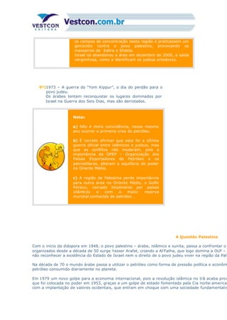 os campos de concentração nesta região e praticassem um
genocídio contra o povo palestino, provocando os
massacres de Sabra e Shatila.
Israel só abandonou a área em dezembro de 2000, a saída
vergonhosa, como a identificam os judeus ortodoxos.
9º)1973 – A guerra do “Yom Kippur”, o dia do perdão para o
povo judeu.
Os árabes tentam reconquistar os lugares dominados por
Israel na Guerra dos Seis Dias, mas são derrotados.
Notas
a) Não é mera coincidência, nesse mesmo
ano ocorrer a primeira crise do petróleo.
b) É correto afirmar que esta foi a última
guerra oficial entre islâmicos e judeus, mas
que os conflitos não mudaram, pois a
importância da OPEP – Organização dos
Países Exportadores de Petróleo e os
petrodólares, alteram o equilíbrio de poder
no Oriente Médio.
c) A região da Palestina perde importância
para outra área no Oriente Médio, o Golfo
Pérsico, cercado totalmente por países
islâmicos e com a maior reserva
mundial conhecida de petróleo .
A Questão Palestina
Com o início da diáspora em 1948, o povo palestino – árabe, islâmico e sunita, passa a confrontar o
organizados desde a década de 50 surge Yasser Arafat, criando a Al’Fatha, que logo domina a OLP – O
não reconhecer a existência do Estado de Israel nem o direito de o povo judeu viver na região da Pale
Na década de 70 o mundo árabe passa a utilizar o petróleo como forma de pressão política e econôm
petróleo consumido diariamente no planeta.
Em 1979 um novo golpe para a economia internacional, pois a revolução islâmica no Irã acaba prov
que foi colocada no poder em 1953, graças a um golpe de estado fomentado pela Cia norte-american
com a implantação de valores ocidentais, que entram em choque com uma sociedade fundamentalis
 