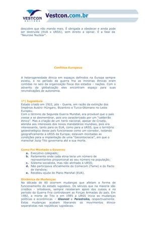 descobre que não manda mais. É obrigada a obedecer e ainda pode
ser destruída (EUA x URSS), sem direito a opinar. É a fase da
“Neurose Nuclear”.
Conflitos Europeus
A heterogeneidade étnica em espaços definidos na Europa sempre
existiu, e no período da guerra fria as minorias étnicas eram
contidas no seio da organização física dos estados - nações. Com o
advento da globalização eles encontram espaço para suas
reivindicações de autonomia.
1º) Iugoslávia
Estado criado em 1922, pós - Guerra, em razão da extinção dos
Impérios Austro- Húngaro, Bizantino e Turco-Otomano no Leste
Europeu.
Com o término da Segunda Guerra Mundial, era provável que o país
viesse a se desmembrar, pois era caracterizado por um “caldeirão
étnico”. Mas a criação de um herói nacional, apesar de Croata,
atendia aos interesses dos novos mandatários mundiais, pois era
interessante, tanto para os EUA, como para a URSS, que o território
geoestratégico desse país funcionasse como um corredor, isolando
geograficamente a URSS da Europa; estavam montadas as
condições para a implantação de uma “Gerontocracia”, em que o
marechal Jozip Tito governaria até a sua morte.
Como Foi Montado o Governo
a. Executivo colegiado;
b. Parlamento onde cada etnia teria um número de
representantes proporcional ao seu número na população;
c. Sistema socialista, mas não alinhado à URSS;
d. Não participava oficialmente do Comecom (Tame) e do Pacto
de Varsóvia;
e. Recebeu ajuda do Plano Marshal (EUA).
Dinâmica de Mudanças
Na década de 80 ocorrem mudanças que afetam a forma de
funcionamento do estado iugoslavo. Os sérvios que na maioria são
cristãos - ortodoxos, sempre receberam apoio dos russos e no
período da Guerra Fria controlavam as Forças Armadas do país. Em
1982, a morte de Tito e em 1985 a URSS inicia as mudanças
políticas e econômicas – Glasnost e Perestroika, respectivamente.
Estas mudanças acabam liberando os movimentos étnico-
separatistas nas repúblicas iugoslavas.
 