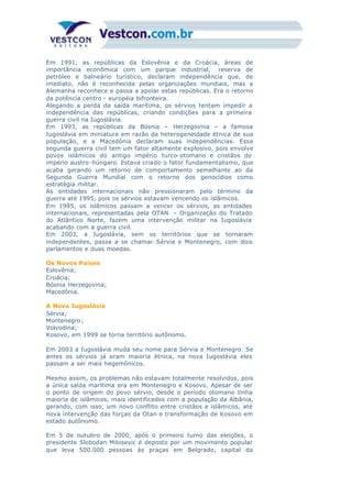 Em 1991, as repúblicas da Eslovênia e da Croácia, áreas de
importância econômica com um parque industrial, reserva de
petróleo e balneário turístico, declaram independência que, de
imediato, não é reconhecida pelas organizações mundiais, mas a
Alemanha reconhece e passa a apoiar estas repúblicas. Era o retorno
da potência centro - européia bifronteira.
Alegando a perda da saída marítima, os sérvios tentam impedir a
independência das repúblicas, criando condições para a primeira
guerra civil na Iugoslávia.
Em 1993, as repúblicas da Bósnia – Herzegovina – a famosa
Iugoslávia em miniatura em razão da heterogeneidade étnica de sua
população, e a Macedônia declaram suas independências. Essa
segunda guerra civil tem um fator altamente explosivo, pois envolve
povos islâmicos do antigo império turco-otomano e cristãos do
império austro-húngaro. Estava criado o fator fundamentalismo, que
acaba gerando um retorno de comportamento semelhante ao da
Segunda Guerra Mundial com o retorno dos genocídios como
estratégia militar.
As entidades internacionais não pressionaram pelo término da
guerra até 1995, pois os sérvios estavam vencendo os islâmicos.
Em 1995, os islâmicos passam a vencer os sérvios, as entidades
internacionais, representadas pela OTAN – Organização do Tratado
do Atlântico Norte, fazem uma intervenção militar na Iugoslávia
acabando com a guerra civil.
Em 2003, a Iugoslávia, sem os territórios que se tornaram
independentes, passa a se chamar Sérvia e Montenegro, com dois
parlamentos e duas moedas.
Os Novos Países
Eslovênia;
Croácia;
Bósnia Herzegovina;
Macedônia.
A Nova Iugoslávia
Sérvia;
Montenegro;
Volvodina;
Kosovo, em 1999 se torna território autônomo.
Em 2003 a Iugoslávia muda seu nome para Sérvia e Montenegro. Se
antes os sérvios já eram maioria étnica, na nova Iugoslávia eles
passam a ser mais hegemônicos.
Mesmo assim, os problemas não estavam totalmente resolvidos, pois
a única saída marítima era em Montenegro e Kosovo. Apesar de ser
o ponto de origem do povo sérvio, desde o período otomano tinha
maioria de islâmicos, mais identificados com a população da Albânia,
gerando, com isso, um novo conflito entre cristãos e islâmicos, até
nova intervenção das forças da Otan e transformação de Kosovo em
estado autônomo.
Em 5 de outubro de 2000, após o primeiro turno das eleições, o
presidente Slobodan Milosevic é deposto por um movimento popular
que leva 500.000 pessoas às praças em Belgrado, capital da
 