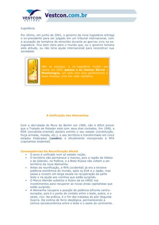 Iugoslávia.
Por último, em junho de 2001, o governo da nova Iugoslávia entrega
o ex-presidente para ser julgado em um tribunal internacional, com
a acusação de tentativa de etnocídio durante as guerras civis na ex-
Iugoslávia. Fica bem claro para o mundo que, ou o governo tomava
esta atitude, ou não teria ajuda internacional para reconstruir sua
sociedade.
Não se esqueça: a ex-Iugoslávia mudou seu
nome, em 2003 passou a se chamar Sérvia –
Montenegro, um país com dois parlamentos e
duas moedas, uma em cada república.
A Unificação das Alemanhas
Com a derrubada do Muro de Berlim em 1989, não é difícil prever
que o Tratado de Potsdan está com seus dias contados. Em 1990, a
RDA (socialista-oriental) declara extinto o seu estado (constituição,
força armada, moeda, etc.), e seu território é transformado em cinco
estados Federados (Landers) e oficialmente incorporado à RFA
(capitalista-ocidental).
Conseqüências Da Reunificação Alemã
• O povo é unificado num só estado-nação.
• O território não permanece o mesmo, pois a região da Silésia
e de Gdanski, na Polônia, e a Bielo Rússia não voltam a ser
território da nova Alemanha.
• Antes da reunificação, a RFA (ocidental) já era a terceira
potência econômica do mundo, após os EUA e o Japão, mas
passa a investir em larga escala na recuperação da parte
leste e na ajuda aos vizinhos que estão surgindo.
• O Marco Alemão substitui o Rubro da ex-URSS nos
investimentos para recuperar as novas áreas capitalistas que
estão surgindo.
• A Alemanha recupera a posição de potência bifronte centro-
européia, pois é o ponto de contato entre o leste, pobre, e o
oeste, rico. Na prática, é o fim dos tratados do pós-Segunda
Guerra. Da cortina de ferro ideológica, permanecendo a
cortina socioeconômica entre o leste e o oeste do continente.
 