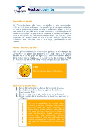 Revolução do Veludo
Na Tchecoslováquia não houve revolução, e sim combinações
políticas, pois após se livrarem da pressão soviética, ocorre eleições
em que a maioria nacionalista domina o parlamento tcheco e decide
pela separação geográfica das etnias dominantes, criando dois novos
países: a República Tcheca, menos populosa e mais desenvolvida a
oeste e a República da Eslováquia na parte leste, por isso se chama
Revolução do Veludo, pois foi um processo pacífico, apesar dos
problemas das minorias étnicas até hoje, principalmente dos
ciganos.
Rússia – Herdeira da URSS
Não foi gratuitamente que Boris Yeltsin permitiu a manutenção de
Gorbatchov no poder até dezembro de 1991, após a fragorosa
derrota do PCUS no golpe de agosto/91. Neste intervalo de tempo,
Bóris Yeltsin estava negociando a melhor forma de extinguir a URSS
e a manutenção da Rússia como potência regional aliada dos EUA.
NOTA
Não se esqueça da nova Alemanha.
Com o que a Rússia Ficou
1. Com o Banco Central e o Banco do Comércio Exterior.
2. Com todas as embaixadas e o lugar no Conselho de
Segurança da ONU.
3. Com a moeda, pois o rubro volta a ser somente russo.
4. Com o controle do arsenal nuclear e das armas químicas e
biológicas.
O
B
S
E
R
V
A
Ç
Ã
O
Com as privatizações, as máfias russas
emergem e passam a dominar boa parte da
economia legal do país, entrando em
choque com o capital externo. A questão da
Chechênia é interna, pois esse território faz
parte da República Russa, portanto, a
Rússia não está assumindo posições
expansionistas; é certo que na Chechênia a
maioria da população é islâmica, mas, por
trás disso, há a questão do petróleo nessa
área.
 