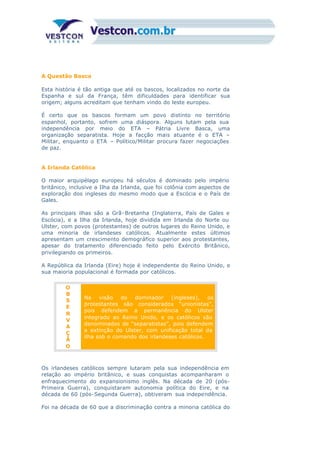 A Questão Basca
Esta história é tão antiga que até os bascos, localizados no norte da
Espanha e sul da França, têm dificuldades para identificar sua
origem; alguns acreditam que tenham vindo do leste europeu.
É certo que os bascos formam um povo distinto no território
espanhol, portanto, sofrem uma diáspora. Alguns lutam pela sua
independência por meio do ETA – Pátria Livre Basca, uma
organização separatista. Hoje a facção mais atuante é o ETA –
Militar, enquanto o ETA – Político/Militar procura fazer negociações
de paz.
A Irlanda Católica
O maior arquipélago europeu há séculos é dominado pelo império
britânico, inclusive a Ilha da Irlanda, que foi colônia com aspectos de
exploração dos ingleses do mesmo modo que a Escócia e o País de
Gales.
As principais ilhas são a Grã-Bretanha (Inglaterra, País de Gales e
Escócia), e a Ilha da Irlanda, hoje dividida em Irlanda do Norte ou
Ulster, com povos (protestantes) de outros lugares do Reino Unido, e
uma minoria de irlandeses católicos. Atualmente estes últimos
apresentam um crescimento demográfico superior aos protestantes,
apesar do tratamento diferenciado feito pelo Exército Britânico,
privilegiando os primeiros.
A República da Irlanda (Eire) hoje é independente do Reino Unido, e
sua maioria populacional é formada por católicos.
O
B
S
E
R
V
A
Ç
Ã
O
Na visão do dominador (ingleses), os
protestantes são considerados “unionistas”,
pois defendem a permanência do Ulster
integrado ao Reino Unido, e os católicos são
denominados de “separatistas”, pois defendem
a extinção do Ulster, com unificação total da
ilha sob o comando dos irlandeses católicos.
Os irlandeses católicos sempre lutaram pela sua independência em
relação ao império britânico, e suas conquistas acompanharam o
enfraquecimento do expansionismo inglês. Na década de 20 (pós-
Primeira Guerra), conquistaram autonomia política do Eire, e na
década de 60 (pós-Segunda Guerra), obtiveram sua independência.
Foi na década de 60 que a discriminação contra a minoria católica do
 