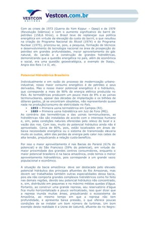 Com as crises de 1973 (Guerra do Yom Kippur – Opep) e de 1979
(Revolução Islâmica) e com o aumento significativo do barril de
petróleo (158,6 litros), o Brasil teve de replanejar sua política
energética em virtude da elevação do custo do barril, o que resultou
na criação do Programa Nacional do Álcool (1974) e do Programa
Nuclear (1975), priorizou-se, pois, a pesquisa, formação de técnicos
e desenvolvimento de tecnologia nacional na área de prospecção do
petróleo em grandes profundidades, ma ior aproveitamento do gás
natural, do carvão e a construção de grandes hidrelétricas,
demonstrando que a questão energética no país, além de econômica
e social, era uma questão geoestratégica, a exemplo de Itaipu,
Angra dos Reis I e II, etc.
Potencial Hidrelétrico Brasileiro
Individualmente e em razão do processo de modernização urbano-
industrial, nosso maior consumo energético é de petróleo e seus
derivados. Mas o nosso maior potencial energético é o hidráulico,
que corresponde a mais de 90% da energia elétrica produzida no
País. As termelétricas produzem um pouco mais de 8% e as usinas
termonucleares, apesar das décadas de implantação e os bilhões de
dólares gastos, já se encontram obsoletas, não representando quase
nada na produção/consumo de eletricidade no País.
• 1893 – Primeira usina termelétrica em Campos (RJ).
• 1889 – Primeira usina hidrelétrica em Juiz de Fora (MG).
Ao contrário das termelétricas e das usinas termonucleares, as
hidrelétricas não são instaladas de acordo com o interesse humano
e, sim, pelas condições naturais oferecidas pelo relevo do local e a
vazão dos rios. Com isso, muito do potencial hidráulico ainda não é
aproveitado. Cerca de 80%, pois, estão localizados em áreas de
baixa necessidade energética ou o sistema de transmissão elevaria
muito os custos, além das perdas de energia pelo calor nos cabos de
alta tensão, prejudicando a relação custo-benefício.
Por isso o maior aproveitamento é nas Bacias do Paraná (61% do
potencial) e do São Francisco (59% do potencial), em virtude da
maior proximidade dos grandes centros consumidores, enquanto o
maior potencial brasileiro é na bacia amazônica, onde temos o menor
aproveitamento hidroelétrico, pois corresponde a um grande vazio
populacional e econômico.
A situação da bacia amazônica deve ser destacada pelo elevado
potencial hidráulico dos principais afluentes do Rio Amazonas, mas
devem ser trabalhadas também outras especialidades dessa bacia,
pois ela não comporta grandes complexos hidrelétricos como foi feito
nas demais regiões, devido seu potencial hidráulico não concentrado,
e, sim, distribuído em pequenas e no máximo médias quedas d’água.
Portanto, ao construir uma grande represa, seu reservatório d’água
fica muito horizontalizado e pouco verticalizado, isso quer dizer que
a represa inunda muitas áreas, prejudicando o ecossistema da
Amazônia, ao mesmo tempo em que a represa não tem
profundidade, e apresenta baixa pressão, o que oferece poucas
condições de se instalar um bom número de turbinas. Um bom
exemplo desta realidade é a Usina de Uatumã, afluente do rio Negro:
 
