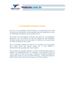 A Transposição do Rio São Francisco
Por ser um rio estratégico (Nilo brasileiro), a transposição do rio São
Francisco se transformou numa questão mais de geopolítica do que
de viabilidade econômica ou de projeto técnico.
De acordo com autoridades e técnicos do governo, a transposição
garantiria um uso máximo de 5% das águas do São Francisco,
tornando perene vários rios da região e mudando as características
de 70% da região do semi-árido.
No rio Colorado, sudeste dos EUA há um processo de transposição
que utiliza 90% das águas desse rio, o que facilita o
desenvolvimento agropecuário nessa região.
Para atender às pressões políticas, o Governo Federal desenvolveu o
projeto de transposição do rio Tocantins. Isto elevará muito os
custos, apesar de ser viável, pois a vazão do Tocantins-Araguaia é
doze vezes maior do que a do São Francisco, e 70% das águas do
São Francisco vêm do seu curso superior em Minas Gerais.
 