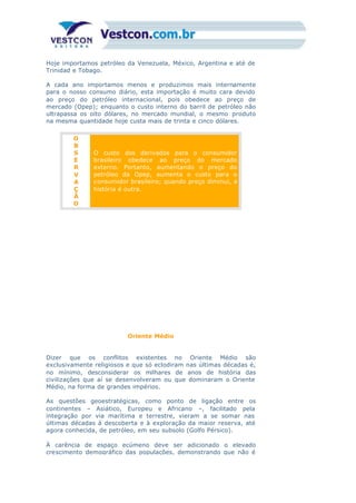 Hoje importamos petróleo da Venezuela, México, Argentina e até de
Trinidad e Tobago.
A cada ano importamos menos e produzimos mais internamente
para o nosso consumo diário, esta importação é muito cara devido
ao preço do petróleo internacional, pois obedece ao preço de
mercado (Opep); enquanto o custo interno do barril de petróleo não
ultrapassa os oito dólares, no mercado mundial, o mesmo produto
na mesma quantidade hoje custa mais de trinta e cinco dólares.
O
B
S
E
R
V
A
Ç
Ã
O
O custo dos derivados para o consumidor
brasileiro obedece ao preço do mercado
externo. Portanto, aumentando o preço do
petróleo da Opep, aumenta o custo para o
consumidor brasileiro; quando preço diminui, a
história é outra.
Oriente Médio
Dizer que os conflitos existentes no Oriente Médio são
exclusivamente religiosos e que só eclodiram nas últimas décadas é,
no mínimo, desconsiderar os milhares de anos de história das
civilizações que aí se desenvolveram ou que dominaram o Oriente
Médio, na forma de grandes impérios.
As questões geoestratégicas, como ponto de ligação entre os
continentes – Asiático, Europeu e Africano –, facilitado pela
integração por via marítima e terrestre, vieram a se somar nas
últimas décadas à descoberta e à exploração da maior reserva, até
agora conhecida, de petróleo, em seu subsolo (Golfo Pérsico).
À carência de espaço ecúmeno deve ser adicionado o elevado
crescimento demográfico das populações, demonstrando que não é
 