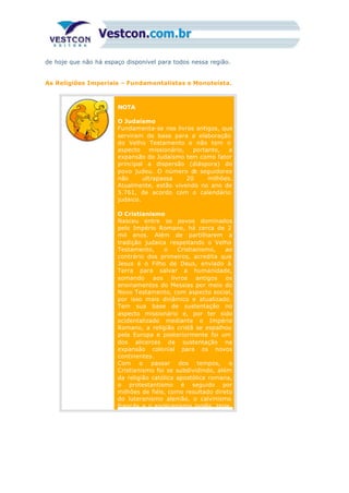 de hoje que não há espaço disponível para todos nessa região.
As Religiões Imperiais – Fundamentalistas e Monoteísta.
NOTA
O Judaísmo
Fundamenta-se nos livros antigos, que
serviram de base para a elaboração
do Velho Testamento e não tem o
aspecto missionário, portanto, a
expansão do Judaísmo tem como fator
principal a dispersão (diáspora) do
povo judeu. O número de seguidores
não ultrapassa 20 milhões.
Atualmente, estão vivendo no ano de
5.761, de acordo com o calendário
judaico.
O Cristianismo
Nasceu entre os povos dominados
pelo Império Romano, há cerca de 2
mil anos. Além de partilharem a
tradição judaica respeitando o Velho
Testamento, o Cristianismo, ao
contrário dos primeiros, acredita que
Jesus é o Filho de Deus, enviado à
Terra para salvar a humanidade,
somando aos livros antigos os
ensinamentos do Messias por meio do
Novo Testamento, com aspecto social,
por isso mais dinâmico e atualizado.
Tem sua base de sustentação no
aspecto missionário e, por ter sido
ocidentalizado mediante o Império
Romano, a religião cristã se espalhou
pela Europa e posteriormente foi um
dos alicerces de sustentação na
expansão colonial para os novos
continentes.
Com o passar dos tempos, o
Cristianismo foi se subdividindo, além
da religião católica apostólica romana,
o protestantismo é seguido por
milhões de fiéis, como resultado direto
do luteranismo alemão, o calvinismo
francês e o anglicanismo inglês. Hoje,
 