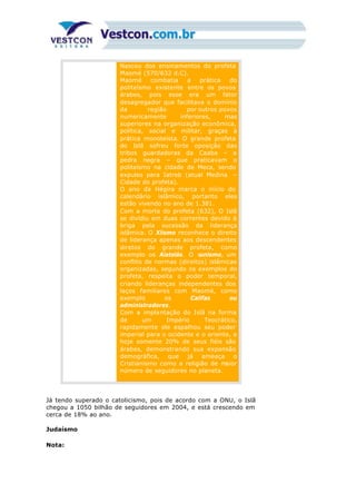 Nasceu dos ensinamentos do profeta
Maomé (570/632 d.C).
Maomé combatia a prática do
politeísmo existente entre os povos
árabes, pois esse era um fator
desagregador que facilitava o domínio
da região por outros povos
numericamente inferiores, mas
superiores na organização econômica,
política, social e militar, graças à
prática monoteísta. O grande profeta
do Islã sofreu forte oposição das
tribos guardadoras da Caaba – a
pedra negra – que praticavam o
politeísmo na cidade de Meca, sendo
expulso para Iatreb (atual Medina –
Cidade do profeta).
O ano da Hégira marca o início do
calendário islâmico, portanto eles
estão vivendo no ano de 1.381.
Com a morte do profeta (632), O Islã
se dividiu em duas correntes devido à
briga pela sucessão da liderança
islâmica. O Xiismo reconhece o direito
de liderança apenas aos descendentes
diretos do grande profeta, como
exemplo os Aiatolás. O sunismo, um
conflito de normas (direitos) islâmicas
organizadas, segundo os exemplos do
profeta, respeita o poder temporal,
criando lideranças independentes dos
laços familiares com Maomé, como
exemplo os Califas ou
administradores.
Com a implantação do Islã na forma
de um Império Teocrático,
rapidamente ele espalhou seu poder
imperial para o ocidente e o oriente, e
hoje somente 20% de seus fiéis são
árabes, demonstrando sua expansão
demográfica, que já ameaça o
Cristianismo como a religião de maior
número de seguidores no planeta.
Já tendo superado o catolicismo, pois de acordo com a ONU, o Islã
chegou a 1050 bilhão de seguidores em 2004, e está crescendo em
cerca de 18% ao ano.
Judaísmo
Nota:
 