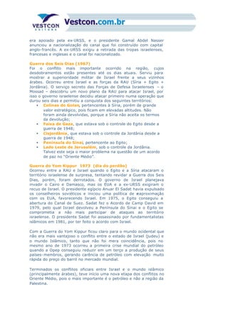 era apoiado pela ex-URSS, e o presidente Gamal Abdel Nasser
anunciou a nacionalização do canal que foi construído com capital
anglo-francês. A ex-URSS exigiu a retirada das tropas israelenses,
francesas e inglesas e o canal foi nacionalizado.
Guerra dos Seis Dias (1967)
Foi o conflito mais importante ocorrido na região, cujos
desdobramentos estão presentes até os dias atuais. Serviu para
mostrar a superioridade militar de Israel frente a seus vizinhos
árabes. Ocorreu entre Israel e as forças da RAU (Síria + Egito +
Jordânia). O serviço secreto das Forças de Defesa Israelenses – o
Mossad – descobriu um novo plano da RAU para atacar Israel, por
isso o governo israelense decidiu atacar primeiro numa operação que
durou seis dias e permitiu a conquista dos seguintes territórios:
• Colinas do Golan, pertencentes à Síria, porém de grande
valor estratégico, pois ficam em elevadas altitudes. Não
foram ainda devolvidas, porque a Síria não aceita os termos
da devolução;
• Faixa de Gaza, que estava sob o controle do Egito desde a
guerra de 1948;
• Cisjordânia, que estava sob o controle da Jordânia desde a
guerra de 1948;
• Península do Sinai, pertencente ao Egito;
• Lado Leste de Jerusalém, sob o controle da Jordânia.
Talvez este seja o maior problema na questão de um acordo
de paz no “Oriente Médio”.
Guerra do Yom Kippur 1973 (dia do perdão)
Ocorreu entre a RAU e Israel quando o Egito e a Síria atacaram o
território israelense de surpresa, tentando revidar a Guerra dos Seis
Dias, porém, foram derrotados. O governo de Israel planejava
invadir o Cairo e Damasco, mas os EUA e a ex-URSS exigiram o
recuo de Israel. O presidente egípcio Anuar El Sadat havia expulsado
os conselheiros soviéticos e iniciou uma política de reaproximação
com os EUA, favorecendo Israel. Em 1975, o Egito conseguiu a
abertura do Canal de Suez. Sadat fez o Acordo de Camp David em
1979, pelo qual Israel devolveu a Península do Sinai e o Egito se
comprometia a não mais participar de ataques ao território
israelense. O presidente Sadat foi assassinado por fundamentalistas
islâmicos em 1981, por ter feito o acordo com Israel.
Com a Guerra do Yom Kippur ficou claro para o mundo ocidental que
não era mais vantajoso o conflito entre o estado de Israel (judeu) e
o mundo Islâmico, tanto que não foi mera coincidência, pois no
mesmo ano de 1973 ocorreu a primeira crise mundial do petróleo
quando a Opep conseguiu reduzir em um terço a produção de seus
países- membros, gerando carência de petróleo com elevação muito
rápida do preço do barril no mercado mundial.
Terminados os conflitos oficiais entre Israel e o mundo islâmico
(principalmente árabes), teve início uma nova etapa dos conflitos no
Oriente Médio, pois o mais importante é o petróleo e não a região da
Palestina.
 