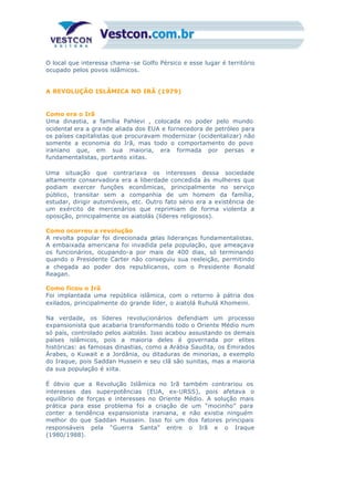 O local que interessa chama -se Golfo Pérsico e esse lugar é território
ocupado pelos povos islâmicos.
A REVOLUÇÃO ISLÂMICA NO IRÃ (1979)
Como era o Irã
Uma dinastia, a família Pahlevi , colocada no poder pelo mundo
ocidental era a gra nde aliada dos EUA e fornecedora de petróleo para
os países capitalistas que procuravam modernizar (ocidentalizar) não
somente a economia do Irã, mas todo o comportamento do povo
iraniano que, em sua maioria, era formada por persas e
fundamentalistas, portanto xiitas.
Uma situação que contrariava os interesses dessa sociedade
altamente conservadora era a liberdade concedida às mulheres que
podiam exercer funções econômicas, principalmente no serviço
público, transitar sem a companhia de um homem da família,
estudar, dirigir automóveis, etc. Outro fato sério era a existência de
um exército de mercenários que reprimiam de forma violenta a
oposição, principalmente os aiatolás (líderes religiosos).
Como ocorreu a revolução
A revolta popular foi direcionada pelas lideranças fundamentalistas.
A embaixada americana foi invadida pela população, que ameaçava
os funcionários, ocupando-a por mais de 400 dias, só terminando
quando o Presidente Carter não conseguiu sua reeleição, permitindo
a chegada ao poder dos republicanos, com o Presidente Ronald
Reagan.
Como ficou o Irã
Foi implantada uma república islâmica, com o retorno à pátria dos
exilados, principalmente do grande líder, o aiatolá Ruhulá Khomeini.
Na verdade, os líderes revolucionários defendiam um processo
expansionista que acabaria transformando todo o Oriente Médio num
só país, controlado pelos aiatolás. Isso acabou assustando os demais
países islâmicos, pois a maioria deles é governada por elites
históricas: as famosas dinastias, como a Arábia Saudita, os Emirados
Árabes, o Kuwait e a Jordânia, ou ditaduras de minorias, a exemplo
do Iraque, pois Saddan Hussein e seu clã são sunitas, mas a maioria
da sua população é xiita.
É óbvio que a Revolução Islâmica no Irã também contrariou os
interesses das superpotências (EUA, ex-URSS), pois afetava o
equilíbrio de forças e interesses no Oriente Médio. A solução mais
prática para esse problema foi a criação de um “mocinho” para
conter a tendência expansionista iraniana, e não existia ninguém
melhor do que Saddan Hussein. Isso foi um dos fatores principais
responsáveis pela “Guerra Santa” entre o Irã e o Iraque
(1980/1988).
 