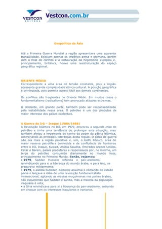 Geopolítica da Ásia
Até a Primeira Guerra Mundial a região apresentava uma aparente
tranqüilidade. Existiam apenas os impérios persa e otomano, porém
com o final do conflito e a instauração da hegemonia européia e,
principalmente, britânica, houve uma reestruturação do espaço
geográfico regional.
ORIENTE MÉDIO
Correspondente a uma área de tensão constante, pois a região
apresenta grande complexidade étnico-cultural. A posição geográfica
é privilegiada, pois permite acesso fácil aos demais continentes.
Os conflitos são freqüentes no Oriente Médio. Em muitos casos o
fundamentalismo (radicalismo) tem provocado atitudes extre mas.
O Ocidente, em grande parte, também pode ser responsabilizado
pela instabilidade nessa área. O petróleo é um dos produtos de
maior interesse dos países ocidentais.
A Guerra do Irã – Iraque (1980/1988)
A Revolução Islâmica no Irã, em 1979, provocou a segunda crise do
petróleo e tinha uma tendência de prolongar esta situação, mas
também afetou a hegemonia do sonho do poder da pátria islâmica,
contrariando as principais lideranças desta região. O palco de guerra
não era mais a região palestina e, sim, o Golfo Pérsico, área de
maior reserva petrolífera conhecida e de confluência de fronteiras
entre o Irã, Iraque, Kuwait, Arábia Saudita, Emirados Árabes Unidos,
Catar e Barein, países produtores e responsáveis por, no mínimo, um
terço do petróleo consumido diariamente no mundo hoje,
principalmente no Primeiro Mundo. Senão, vejamos:
• 1979, Saddan Hussein defendia o pan-arabismo,
reivindicando para si a liderança do mundo árabe, e para isso, se
preparava militarmente;
• 1979, o aiatolá Ruhollah Komeine assumia o comando do estado
persa e lançava a idéia de uma revolução fundamentalista
internacional, agitando as massas muçulmanas nos países árabes,
não esquecendo que Saddan é sunita, mas a maioria da população
iraquiana é xiita;
• a Síria reivindicava para si a liderança do pan-arabismo, entrando
em choque com os interesses iraquianos e iranianos.
 