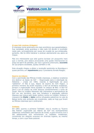 Conclusão: são dois projetos
expansionistas, no mínimo
contraditórios, permitindo que fatores
extremos interferissem no processo.
Os países árabes se dividiram, os pró-
ocidentais apoiaram o Iraque, junto com
a ex-URSS, a Síria apoiou o Irã e os EUA
ficaram na berlinda.
O caso Irã-contras (Irãgate)
O interesse norte-americano era mais econômico que geoestratégico.
Sua sociedade ainda guardava o ódio pelo Irã devido à revolução
neste país, principalmente por causa da invasão de sua embaixada,
portanto, não foi difícil declarar e praticar abertamente seu apoio ao
Iraque.
Mas era interessante que esta guerra durasse um pouquinho mais
que o normal, pois estava provocando uma queda internacional no
preço do barril de petróleo, por isso o governo americano, escondido
de sua própria sociedade, ajudou também o Irã.
Esta situação chegou a afetar a revolução sandinista na Nicarágua e
quase permitiu um impedimento para o presidente Ronald Reagan.
Guerra no Líbano
Com a permissão das Milícias Cristãs Libanesas, o objetivo israelense
era destruir as bases da OLP – Organização para a Libertação da
Palestina – criada em 1964, visando à legitimação do povo
“palestino”. O fato é que, depois da Guerra do Yom Kippur, a
primeira- ministra de Israel expulsou a OLP do território israelense,
porque a organização havia ajudado no ataque da RAU. A OLP foi
para o sul do Líbano de onde atacava constantemente o norte de
Israel. Para os cristãos libaneses não interessava a permanência da
OLP em seu território, pois isso fortalecia a população islâmica
libanesa que lutava pelo poder político contra os cristãos. Embora o
massacre de Chatila e Sabra contra refugiados palestinos no vale do
Bekaa tenha sido atribuído aos israelenses, sabe-se hoje que foram
as Milícias Libanesas que o praticaram.
Intifada
Em 1987, ocorreu a primeira “Intifada”, isto é, revolta ou “Guerra
das Pedras” organizada por líderes da OLP nos acampamentos
palestinos controlados pelo Exército de Israel, a qual envolvia civis e
até adolescentes que enfrentaram os soldados israelenses,
consistindo em ataques surpresa em diversos lugares, ao mesmo
tempo, e com o que fosse possível.
 
