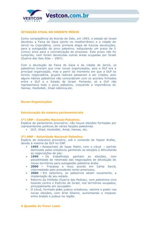 SITUAÇÃO ATUAL DO ORIENTE MÉDIO
Como conseqüência do Acordo de Oslo, em 1993, o estado de Israel
devolveu a Faixa de Gaza (porto no mediterrâneo) e a cidade de
Jericó na Cisjordânia, como primeira etapa de futuras devoluções,
para a autogestão do povo palestino, estipulando um prazo de 5
(cinco) anos para a concretização do processo. Este prazo não foi
cumprido, nem foram devolvidas outras áreas ocupadas por Israel
(Guerra dos Seis Dias – 1967).
Com a devolução da Faixa de Gaza e da cidade de Jericó, os
palestinos tiveram que criar novas organizações, pois a OLP era a
principal organização, mas a partir do momento em que a OLP se
tornou negociadora, grupos radicais passaram a ser criados, pois
alguns líderes palestinos não concordaram com os acordos firmados
entre a OLP e o Estado de Israel. Portanto, só a OLP não
representava todo o povo palestino, crescendo a importância do
Hamas, Hezbollah, Jihad islâmica,etc.
Novas Organizações
Estruturação do sistema parlamentarista
1º) CNP - Conselho Nacional Palestino.
Espécie de parlamento provisório; não houve eleições formadas por
representantes políticos de várias facções palestinas.
• OLP, Jihad, Hezbollah, Amal, Hamas, etc.
2º) ANP - Autoridade Nacional Palestina.
Espécie de executivo provisório, sob o comando de Yasser Arafat,
devido à maioria da OLP no CNP.
• 1995 - Assassinato de Isaac Rabin, com o Likud – partido
dominado pelos ortodoxos ganhando as eleições e dificultando
as negociações de paz.
• 1999 - Os trabalhistas ganham as eleições, com
possibilidade de retomada das negociações de devolução de
novos territórios para autogestão palestina árabe.
• 2000 - Fracassa o novo acordo em Camp David,
intermediado pelo presidente norte-americano.
• 2000 - Em setembro, os palestinos adiam novamente, a
implantação de seu estado.
• Retorno da Intifada (Guerra das Pedras), com palestinos civis
lutando contra o Exército de Israel, nos territórios ocupados,
principalmente em Jerusalém.
• O Likud, formado pelos judeus ortodoxos, retoma o poder nas
novas eleições, com Ariel Sharon, aumentando o impasse
entre árabes e judeus na região.
A Questão do Timor Leste
 