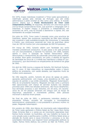Em 1975, tropas indonésias invadiram o Timor Leste aproveitando a
indefinição gerada pela retirada de Portugal, que até então
administrava a parte oriental da Ilha como uma colônia. A invasão
ocorreu depois que a Frente Revolucionária do Timor Leste
Independente (Fretilin), de esquerda, derrotou em uma breve guerra
civil as forças conservadoras locais, que queriam a integração com a
Indonésia. A Fretilin chegou a proclamar a independência, em
novembro de 1975, mas foi forçada a abandonar a capital, Dili, sob
bombardeio da aviação Indonésia.
Em julho de 1976, Timor Leste é anexado como uma província da
Indonésia, apesar das sucessivas resoluções da ONU pela retirada
dos invasores e pela autodeterminação dos timorenses. A repressão
à Fretilin, que continuava resistindo por meio de guerrilhas, deixa
mais de 100 mil mortos (em uma população de 650 mil pessoas).
Em março de 1993, Suharto obtém com facilidade seu sexto
mandato presidencial consecutivo. O país passa a ter pela primeira
vez um vice-presidente, o General Try Sutrisno. Em 1995, Suharto
aperta o cerco à oposição do Partido Democrático (PDI),
denunciando o renascimento da subversão comunista para justificar
as prisões. Num gesto conciliatório, em julho, é abolido do registro
de identidade de cerca de 1,3 milhão dos indonésios o código ET (ex-
prisioneiro), que discriminava os simpatizantes da tentativa de golpe
de 1965.
Em abril de 1996 morreu a esposa de Suharto, Siti Hartinah Suharto,
aos 71 anos. O fato intensificou as especulações sobre o futuro
político do presidente, com saúde abalada, que dependia muito da
mulher como assessora.
No mês seguinte, porém, Suharto dá prova de apego ao poder,
apoiando politicamente com tropas, uma dissidência do PDI, que
expulsa do partido a sua então presidente, Megawati Sukarnoputri,
filha do ex-presidente Sukarno. Megawati era tida como a primeira
líder oposicionista com chance de derrotar Suharto nas eleições
previstas para 1998 (nas eleições anteriores, não houve desafiante).
Sua demissão provocou o pior distúrbio, em 20 anos, em Jacarta:
cerca de 10 mil pessoas entraram em choque com as forças de
segurança, saqueando e incendiando prédios. Sete pessoas
morreram e dezenas foram presas.
No final de julho de 2001, o parlamento indonésio destitui o
presidente Suhato, acusado de corrupção e incompetência
administrativa, empossando a vice-presidente e primeira mulher no
poder, Megawati Sukarnoputri.
Em outubro de 1996, dois líderes do movimento pela independência
do Timor Leste ganharam o Prêmio Nobel da Paz: bispo Dom Carlos
Felipe Ximenes Belo e o porta-voz do movimento separatista José
Ramos Horta (exilado na Austrália), por seu trabalho na busca de
uma solução justa e pacífica para o conflito. O Prêmio Nobel atraiu a
atenção do mundo para a causa timorense e provocou a ira das
autoridades indonésias, que negaram haver perseguições políticas na
região. Ramos Horta dedicou seu prêmio ao líder da Fretilin, José
Xamana Gusmão, preso desde 1992.
 