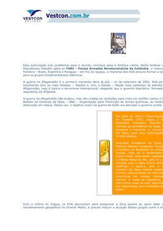 Esta autorização traz problemas para o mundo, inclusive para a América Latina. Basta lembrar d
Republicano Irlandês apóia as FARC - Forças Armadas Revolucionárias da Colômbia, o ressurg
fronteira - Brasil, Argentina e Paraguai - em Foz do Iguaçu, a imprensa dos EUA procura formar a op
para os grupos fundamentalistas Islâmicos.
A guerra no Afeganistão é o primeiro momento sério do pós - 11 de setembro de 2001. Pela prim
envolvendo dois ou mais Estados – Nações e, sim, o Estado - Nação mais poderoso do planeta
Afeganistão, mas é contra o terrorismo internacional, alegando que o governo teocrático formado
seguidores da Al’Qaeda.
A guerra no Afeganistão não acabou, mas são criadas as condições para mais um conflito contra o I
Bustani do comando da Opaq - ONU - Organização para Proscrição de Armas Químicas, ao mesm
destruição em massa. Dessa vez, o objetivo maior na guerra do Golfo era derrubar o governo sunita d
Em julho de 2003 a Organização
do Trabalho (OIT), julgou a fo
diplomata brasileiro Maurício
retirado da presidência da Opaq. O
processo o inocentou e, inclusive
lhe fosse paga uma indenização
70.000 dólares.
Enquanto presidente da Opaq
Maurício Bustani conseguiu reduzir
o número de depósitos de armas
mundo. Hoje ele é embaixador
Reino Unido, está sendo cogitado
o Prêmio Nobel da Paz, pois se o I
entrado para a Opaq ficaria difícil
justificar, a guerra, pois o I
membro da Opaq estaria sujeito
normas internacionais de controle
extermínio em massa, inclusiv
permitir a visita de inspetores i
sem prévio aviso ao país. Maurício
sua indenização para entidades be
Brasil.
Com a vitória no Iraque, os EUA aproveitam para pressionar a Síria quanto ao apoio dado a
reordenamento geopolítico no Oriente Médio, é preciso reduzir a atuação destes grupos como o Ha
 