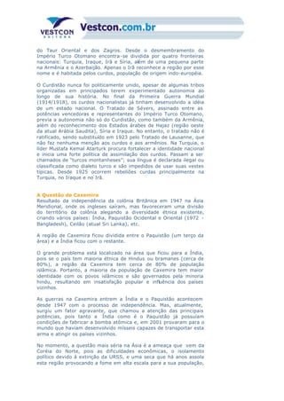 do Taur Oriental e dos Zagros. Desde o desmembramento do
Império Turco Otomano encontra-se dividida por quatro fronteiras
nacionais: Turquia, Iraque, Irã e Síria, além de uma pequena parte
na Armênia e o Azerbaijão. Apenas o Irã reconhece a região por esse
nome e é habitada pelos curdos, população de origem indo-européia.
O Curdistão nunca foi politicamente unido, apesar de algumas tribos
organizadas em principados terem experimentado autonomia ao
longo de sua história. No final da Primeira Guerra Mundial
(1914/1918), os curdos nacionalistas já tinham desenvolvido a idéia
de um estado nacional. O Tratado de Sévers, assinado entre as
potências vencedoras e representantes do Império Turco Otomano,
previa a autonomia não só do Curdistão, como também da Armênia,
além do reconhecimento dos Estados árabes de Hajaz (região oeste
da atual Arábia Saudita), Síria e Iraque. No entanto, o tratado não é
ratificado, sendo substituído em 1923 pelo Tratado de Lausanne, que
não faz nenhuma menção aos curdos e aos armênios. Na Turquia, o
líder Mustafa Kemal Atarturk procura fortalecer a identidade nacional
e inicia uma forte política de assimilação dos curdos. Passam a ser
chamados de “turcos montanheses”; sua língua é declarada ilegal ou
classificada como dialeto turco e são impedidos de usar suas vestes
típicas. Desde 1925 ocorrem rebeliões curdas principalmente na
Turquia, no Iraque e no Irã.
A Questão de Caxemira
Resultado da independência da colônia Britânica em 1947 na Ásia
Meridional, onde os ingleses saíram, mas favoreceram uma divisão
do território da colônia alegando a diversidade étnica existente,
criando vários países: Índia, Paquistão Ocidental e Oriental (1972 -
Bangladesh), Ceilão (atual Sri Lanka), etc.
A região de Caxemira ficou dividida entre o Paquistão (um terço da
área) e a Índia ficou com o restante.
O grande problema está localizado na área que ficou para a Índia,
pois se o país tem maioria étnica de Hindus ou bramanes (cerca de
80%), a região da Caxemira tem cerca de 80% de população
islâmica. Portanto, a maioria da população de Caxemira tem maior
identidade com os povos islâmicos e são governados pela minoria
hindu, resultando em insatisfação popular e influência dos países
vizinhos.
As guerras na Caxemira entrem a Índia e o Paquistão acontecem
desde 1947 com o processo de independência. Mas, atualmente,
surgiu um fator agravante, que chamou a atenção das principais
potências, pois tanto a Índia como é o Paquistão já possuíam
condições de fabricar a bomba atômica e, em 2001 provaram para o
mundo que haviam desenvolvido mísseis capazes de transportar esta
arma e atingir os países vizinhos.
No momento, a questão mais séria na Ásia é a ameaça que vem da
Coréia do Norte, pois as dificuldades econômicas, o isolamento
político devido à extinção da URSS, e uma seca que há anos assola
esta região provocando a fome em alta escala para a sua população,
 