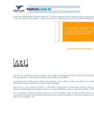 Israel para implantação do Estado Palestino. O projeto mapa de rota ou mapa da paz ou mapa do ca
firmar um tratado de paz árabe - Judeu que permita a implantação de um Estado palestino definitivo
O
B
S
E
R
V
A
Ç
Ã
O
Em 25/05/2003, o Parlamento de Isr
12 votos a favor, sete contra e quat
o projeto mapa de rota proposto
União Européia, Rússia e ONU).
O Fundamentalismo Islâmico
Em 622 d.C., quando o grande profeta do Islã recebe as mensagens de Alá, através do Arcanjo Gab
que prejudicava a união dos povos árabes era a prática do politeísmo.
O Islamismo tem muito dos princípios tanto judaicos como cristãos. É óbvio, os valores que interes
crescimento político, econômico e militar desta civilização.
Em 632 d.C., com a morte de Maomé, o Islã sofre a sua primeira divisão séria, criando a figura d
radicais no comportamento terrestre, pois suas reações dependem muito da ação que venham a sofre
Por ter apoiado o Iraque de Saddam Hussein na Guerra do Golfo, Yasser Arafat e a OLP perdem o ap
a proteger e financiar novos grupos paramilitares que estejam dispostos a enfrentar o Estado de Isr
Islâmica, o Hezbollah, etc.
 