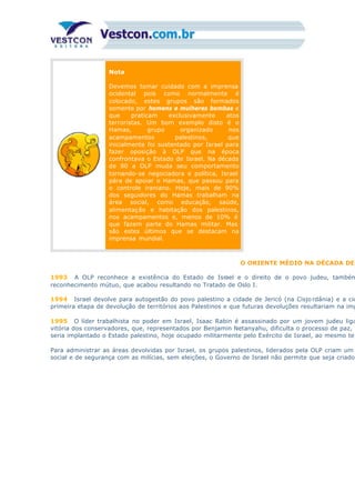Nota
Devemos tomar cuidado com a imprensa
ocidental pois como normalmente é
colocado, estes grupos são formados
somente por homens e mulheres bombas e
que praticam exclusivamente atos
terroristas. Um bom exemplo disto é o
Hamas, grupo organizado nos
acampamentos palestinos, que
inicialmente foi sustentado por Israel para
fazer oposição à OLP que na época
confrontava o Estado de Israel. Na década
de 80 a OLP muda seu comportamento
tornando-se negociadora e política, Israel
pára de apoiar o Hamas, que passou para
o controle iraniano. Hoje, mais de 90%
dos seguidores do Hamas trabalham na
área social, como educação, saúde,
alimentação e habitação dos palestinos,
nos acampamentos e, menos de 10% é
que fazem parte do Hamas militar. Mas
são estes últimos que se destacam na
imprensa mundial.
O ORIENTE MÉDIO NA DÉCADA DE
1993 A OLP reconhece a existência do Estado de Israel e o direito de o povo judeu, também
reconhecimento mútuo, que acabou resultando no Tratado de Oslo I.
1994 Israel devolve para autogestão do povo palestino a cidade de Jericó (na Cisjo rdânia) e a cid
primeira etapa de devolução de territórios aos Palestinos e que futuras devoluções resultariam na imp
1995 O líder trabalhista no poder em Israel, Isaac Rabin é assassinado por um jovem judeu liga
vitória dos conservadores, que, representados por Benjamin Netanyahu, dificulta o processo de paz, a
seria implantado o Estado palestino, hoje ocupado militarmente pelo Exército de Israel, ao mesmo tem
Para administrar as áreas devolvidas por Israel, os grupos palestinos, liderados pela OLP criam um
social e de segurança com as milícias, sem eleições, o Governo de Israel não permite que seja criado
 