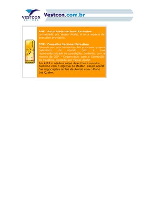 ANP - Autoridade Nacional Palestina
comandada por Yasser Arafat, é uma espécie de
executivo provisório.
CNP - Conselho Nacional Palestino
formado por representantes dos principais grupos
palestinos, de acordo com a sua
representatividade na população, portanto, com a
maioria da OLP – Organização para a Libertação
da Palestina, liderada por Yasser Arafat.
Em 2003 e criado o cargo de primeiro ministro
palestino com o objetivo de afastar Yasser Arafat
das negociações de Paz de Acordo com o Plano
dos Quatro.
 